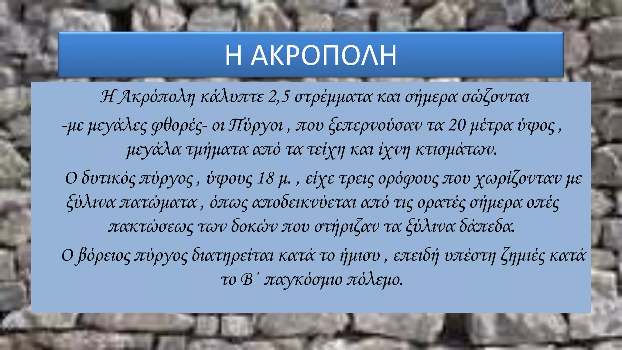 Η ΑΚΡΟΠΟΛΗ
Η Ακρόπολη κάλυπτε 2,5 στρέμματα και σήμερα σώζονται
-με μεγάλες φθορές- οι Πύργοι , που ξεπερνούσαν τα 20 μέτρα ύψος ,
μεγάλα τμήματα από τα τείχη και ίχνη κτισμάτων.
Ο δυτικός πύργος , ύψους 18 μ. , είχε τρεις ορόφους που χωρίζονταν με
ξύλινα πατώματα , όπως αποδεικνύεται από τις ορατές σήμερα οπές
πακτώσεως των δοκών που στήριζαν τα ξύλινα δάπεδα.
Ο βόρειος πύργος διατηρείται κατά το ήμισυ , επειδή υπέστη ζημιές κατά
το Β΄ παγκόσμιο πόλεμο.
 