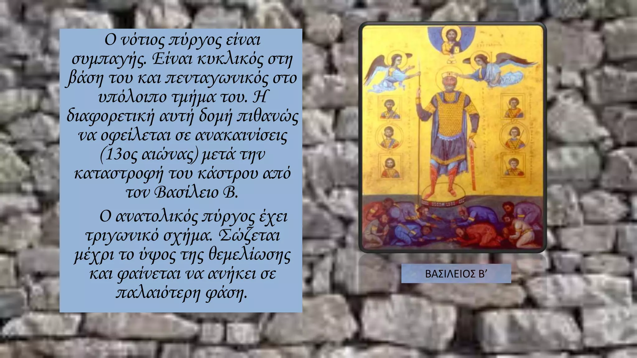 Ο νότιος πύργος είναι
συμπαγής. Είναι κυκλικός στη
βάση του και πενταγωνικός στο
υπόλοιπο τμήμα του. Η
διαφορετική αυτή δομή πιθανώς
να οφείλεται σε ανακαινίσεις
(13ος αιώνας) μετά την
καταστροφή του κάστρου από
τον Βασίλειο Β.
Ο ανατολικός πύργος έχει
τριγωνικό σχήμα. Σώζεται
μέχρι το ύψος της θεμελίωσης
και φαίνεται να ανήκει σε
παλαιότερη φάση.
ΒΑΣΙΛΕΙΟΣ Β’
 