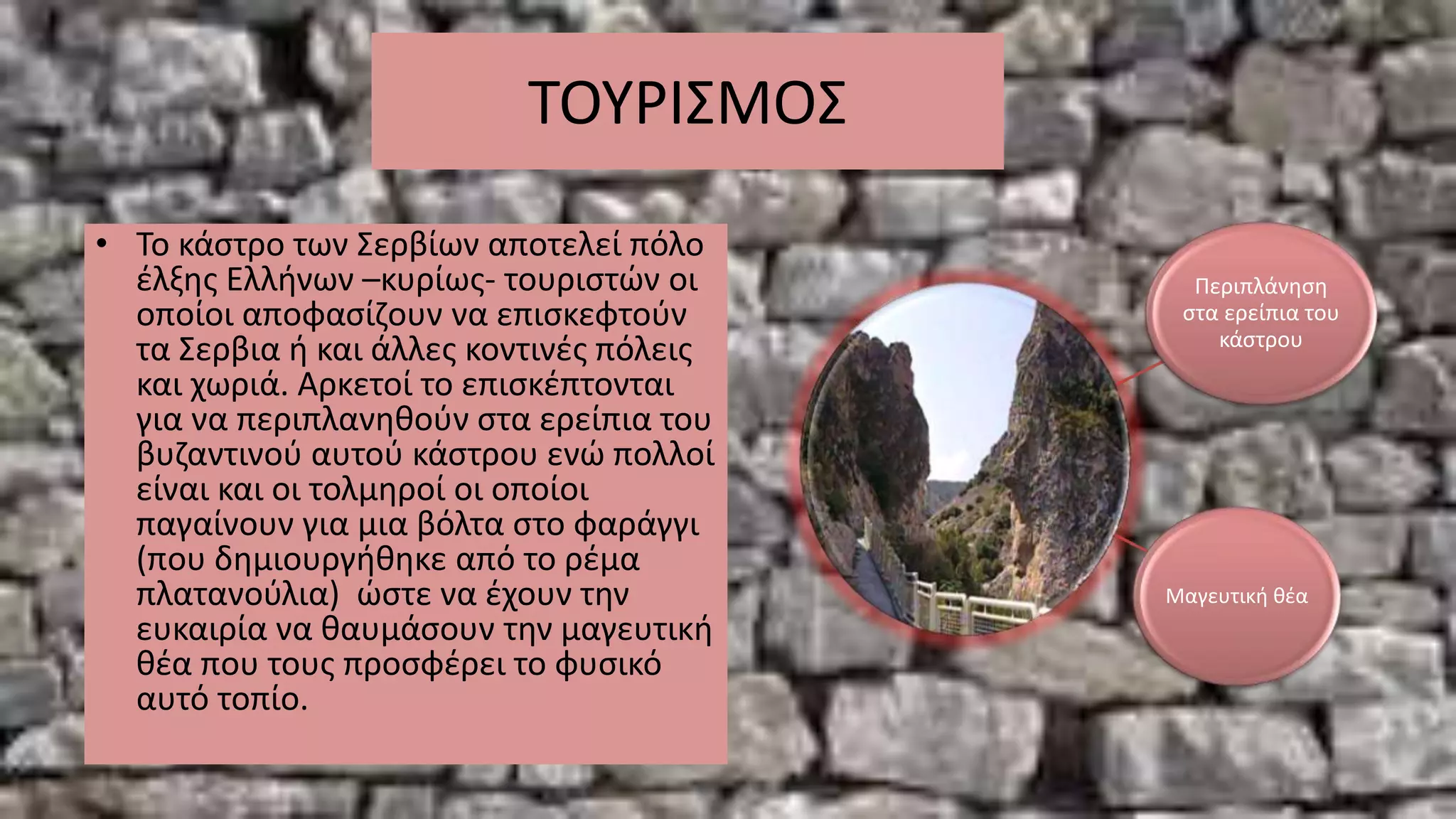 ΤΟΥΡΙΣΜΟΣ
• Το κάστρο των Σερβίων αποτελεί πόλο
έλξης Ελλήνων –κυρίως- τουριστών οι
οποίοι αποφασίζουν να επισκεφτούν
τα Σερβια ή και άλλες κοντινές πόλεις
και χωριά. Αρκετοί το επισκέπτονται
για να περιπλανηθούν στα ερείπια του
βυζαντινού αυτού κάστρου ενώ πολλοί
είναι και οι τολμηροί οι οποίοι
παγαίνουν για μια βόλτα στο φαράγγι
(που δημιουργήθηκε από το ρέμα
πλατανούλια) ώστε να έχουν την
ευκαιρία να θαυμάσουν την μαγευτική
θέα που τους προσφέρει το φυσικό
αυτό τοπίο.
Περιπλάνηση
στα ερείπια του
κάστρου
Μαγευτική θέα
 