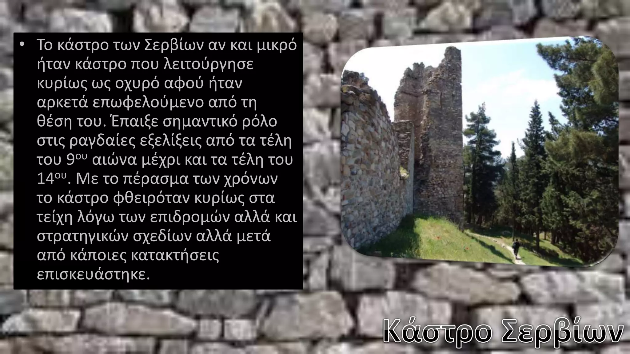 • Το κάστρο των Σερβίων αν και μικρό
ήταν κάστρο που λειτούργησε
κυρίως ως οχυρό αφού ήταν
αρκετά επωφελούμενο από τη
θέση του. Έπαιξε σημαντικό ρόλο
στις ραγδαίες εξελίξεις από τα τέλη
του 9ου αιώνα μέχρι και τα τέλη του
14ου. Με το πέρασμα των χρόνων
το κάστρο φθειρόταν κυρίως στα
τείχη λόγω των επιδρομών αλλά και
στρατηγικών σχεδίων αλλά μετά
από κάποιες κατακτήσεις
επισκευάστηκε.
 