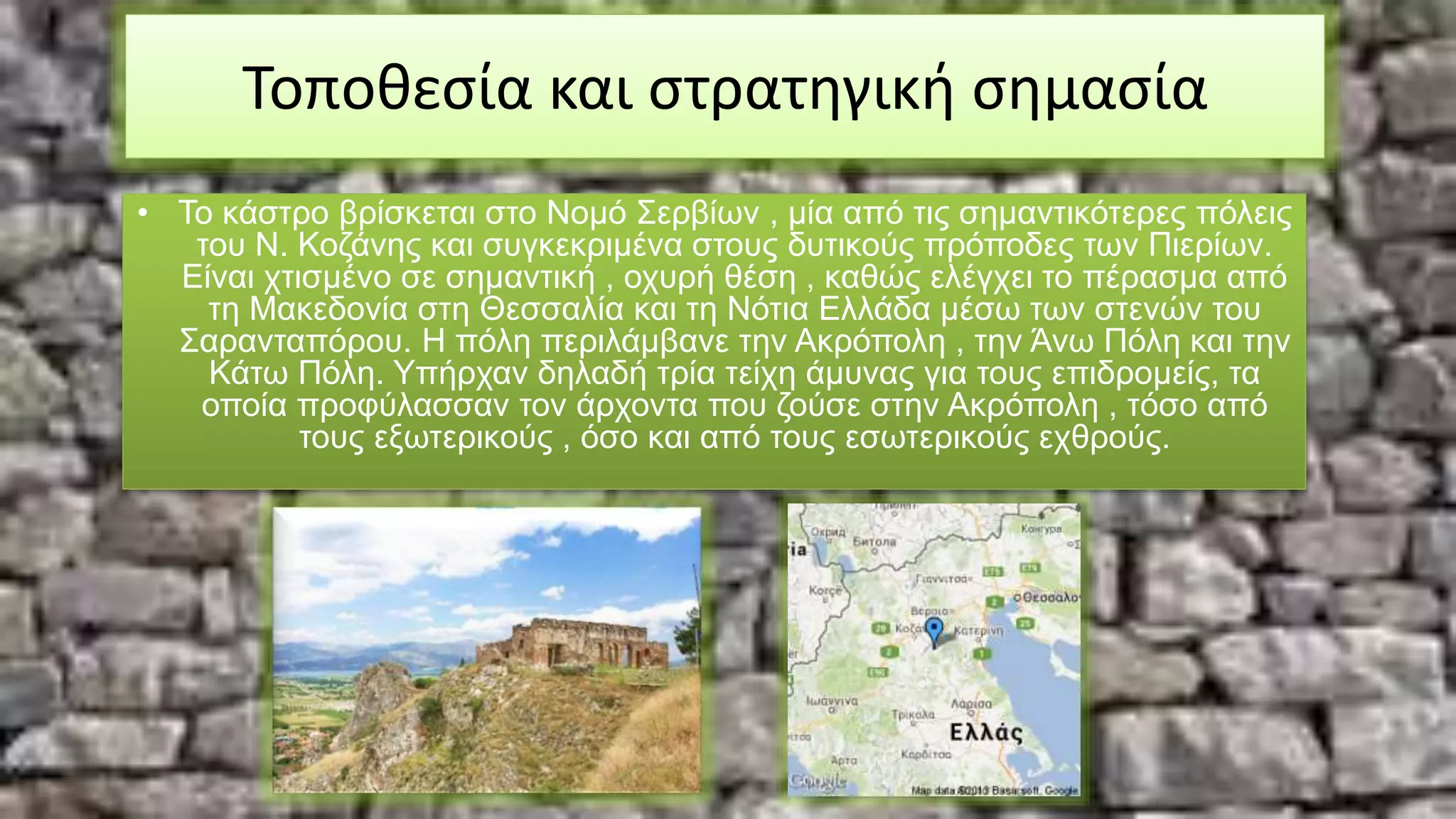Τοποθεσία και στρατηγική σημασία
• Το κάστρο βρίσκεται στο Νομό Σερβίων , μία από τις σημαντικότερες πόλεις
του Ν. Κοζάνης και συγκεκριμένα στους δυτικούς πρόποδες των Πιερίων.
Είναι χτισμένο σε σημαντική , οχυρή θέση , καθώς ελέγχει το πέρασμα από
τη Μακεδονία στη Θεσσαλία και τη Νότια Ελλάδα μέσω των στενών του
Σαρανταπόρου. Η πόλη περιλάμβανε την Ακρόπολη , την Άνω Πόλη και την
Κάτω Πόλη. Υπήρχαν δηλαδή τρία τείχη άμυνας για τους επιδρομείς, τα
οποία προφύλασσαν τον άρχοντα που ζούσε στην Ακρόπολη , τόσο από
τους εξωτερικούς , όσο και από τους εσωτερικούς εχθρούς.
 
