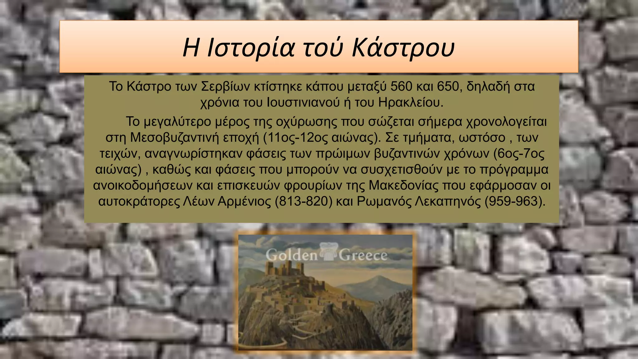 Η Ιστορία τού Κάστρου
Το Κάστρο των Σερβίων κτίστηκε κάπου μεταξύ 560 και 650, δηλαδή στα
χρόνια του Ιουστινιανού ή του Ηρακλείου.
Το μεγαλύτερο μέρος της οχύρωσης που σώζεται σήμερα χρονολογείται
στη Μεσοβυζαντινή εποχή (11ος-12ος αιώνας). Σε τμήματα, ωστόσο , των
τειχών, αναγνωρίστηκαν φάσεις των πρώιμων βυζαντινών χρόνων (6ος-7ος
αιώνας) , καθώς και φάσεις που μπορούν να συσχετισθούν με το πρόγραμμα
ανοικοδομήσεων και επισκευών φρουρίων της Μακεδονίας που εφάρμοσαν οι
αυτοκράτορες Λέων Αρμένιος (813-820) και Ρωμανός Λεκαπηνός (959-963).
 