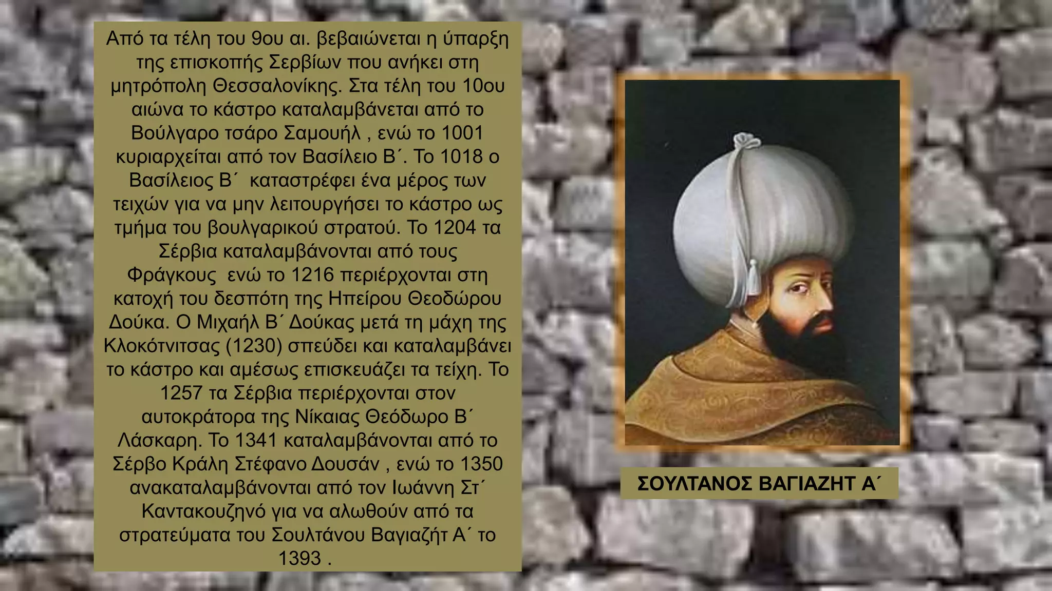 Από τα τέλη του 9ου αι. βεβαιώνεται η ύπαρξη
της επισκοπής Σερβίων που ανήκει στη
μητρόπολη Θεσσαλονίκης. Στα τέλη του 10ου
αιώνα το κάστρο καταλαμβάνεται από το
Βούλγαρο τσάρο Σαμουήλ , ενώ το 1001
κυριαρχείται από τον Βασίλειο Β΄. Το 1018 ο
Βασίλειος Β΄ καταστρέφει ένα μέρος των
τειχών για να μην λειτουργήσει το κάστρο ως
τμήμα του βουλγαρικού στρατού. Το 1204 τα
Σέρβια καταλαμβάνονται από τους
Φράγκους ενώ το 1216 περιέρχονται στη
κατοχή του δεσπότη της Ηπείρου Θεοδώρου
Δούκα. Ο Μιχαήλ Β΄ Δούκας μετά τη μάχη της
Κλοκότνιτσας (1230) σπεύδει και καταλαμβάνει
το κάστρο και αμέσως επισκευάζει τα τείχη. Το
1257 τα Σέρβια περιέρχονται στον
αυτοκράτορα της Νίκαιας Θεόδωρο Β΄
Λάσκαρη. Το 1341 καταλαμβάνονται από το
Σέρβο Κράλη Στέφανο Δουσάν , ενώ το 1350
ανακαταλαμβάνονται από τον Ιωάννη Στ΄
Καντακουζηνό για να αλωθούν από τα
στρατεύματα του Σουλτάνου Βαγιαζήτ Α΄ το
1393 .
ΣΟΥΛΤΑΝΟΣ ΒΑΓΙΑΖΗΤ Α΄
 