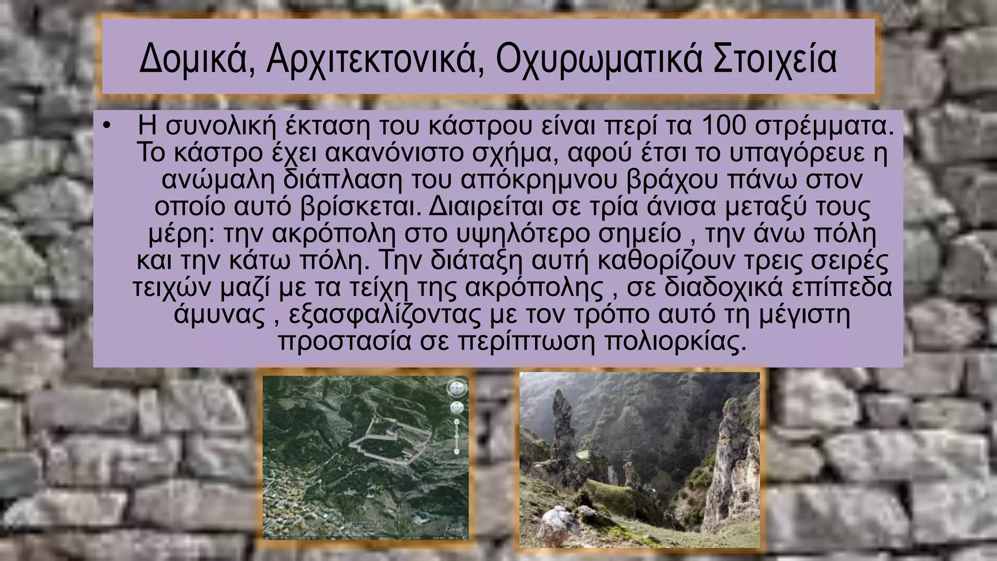 Δομικά, Αρχιτεκτονικά, Οχυρωματικά Στοιχεία
• Η συνολική έκταση του κάστρου είναι περί τα 100 στρέμματα.
To κάστρο έχει ακανόνιστο σχήμα, αφού έτσι το υπαγόρευε η
ανώμαλη διάπλαση του απόκρημνου βράχου πάνω στον
οποίο αυτό βρίσκεται. Διαιρείται σε τρία άνισα μεταξύ τους
μέρη: την ακρόπολη στο υψηλότερο σημείο , την άνω πόλη
και την κάτω πόλη. Την διάταξη αυτή καθορίζουν τρεις σειρές
τειχών μαζί με τα τείχη της ακρόπολης , σε διαδοχικά επίπεδα
άμυνας , εξασφαλίζοντας με τον τρόπο αυτό τη μέγιστη
προστασία σε περίπτωση πολιορκίας.
 