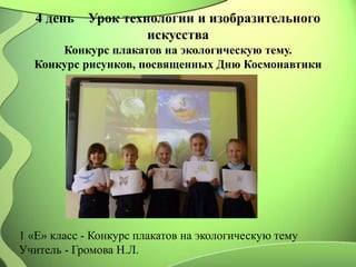 4 день Урок технологии и изобразительного
искусства
Конкурс плакатов на экологическую тему.
Конкурс рисунков, посвященных Дню Космонавтики
1 «Е» класс - Конкурс плакатов на экологическую тему
Учитель - Громова Н.Л.
 
