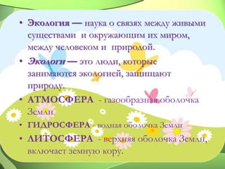 • Экология — наука о связях между живыми
существами и окружающим их миром,
между человеком и природой.
• Экологи — это люди, которые
занимаются экологией, защищают
природу.
• АТМОСФЕРА - газообразная оболочка
Земли
• ГИДРОСФЕРА - водная оболочка Земли
• ЛИТОСФЕРА - верхняя оболочка Земли,
включает земную кору.
 