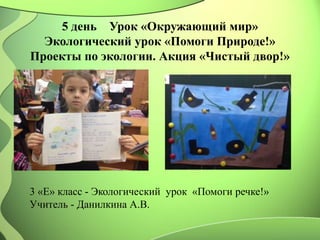 5 день Урок «Окружающий мир»
Экологический урок «Помоги Природе!»
Проекты по экологии. Акция «Чистый двор!»
3 «Е» класс - Экологический урок «Помоги речке!»
Учитель - Данилкина А.В.
 