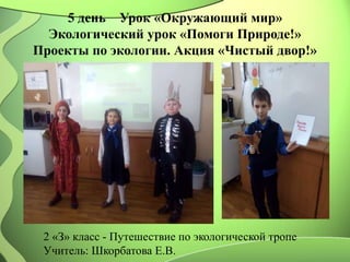 5 день Урок «Окружающий мир»
Экологический урок «Помоги Природе!»
Проекты по экологии. Акция «Чистый двор!»
2 «З» класс - Путешествие по экологической тропе
Учитель: Шкорбатова Е.В.
 