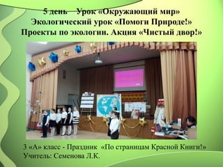 5 день Урок «Окружающий мир»
Экологический урок «Помоги Природе!»
Проекты по экологии. Акция «Чистый двор!»
3 «А» класс - Праздник «По страницам Красной Книги!»
Учитель: Семенова Л.К.
 