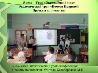 5 день Урок «Окружающий мир»
Экологический урок «Помоги Природе!»
Проекты по экологии.
3 «Б» класс Экологический урок- конференция.
Проекты по экологии. Учитель: Белобородова М.П.
 