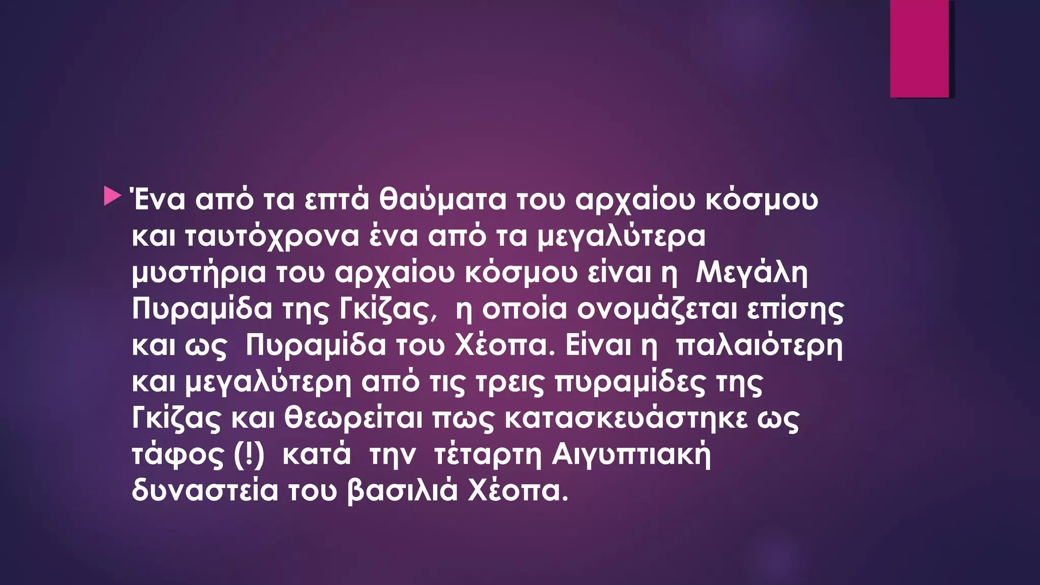  Ένα από τα επτά θαύματα του αρχαίου κόσμου
και ταυτόχρονα ένα από τα μεγαλύτερα
μυστήρια του αρχαίου κόσμου είναι η  Μεγάλη
Πυραμίδα της Γκίζας,  η οποία ονομάζεται επίσης
και ως  Πυραμίδα του Χέοπα. Είναι η  παλαιότερη
και μεγαλύτερη από τις τρεις πυραμίδες της
Γκίζας και θεωρείται πως κατασκευάστηκε ως
τάφος (!)  κατά  την  τέταρτη Αιγυπτιακή
δυναστεία του βασιλιά Χέοπα.
 