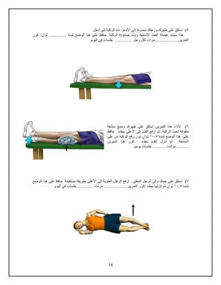 14
5‫استلق‬ ).‫األمام‬ ‫إلى‬ ‫ممدودة‬ ‫ورجلك‬ ‫ظهرك‬ ‫على‬.‫أسفل‬ ‫إلى‬ ‫الركبة‬ ‫شد‬
‫و‬ ‫األمامية‬ ‫الفخذ‬ ‫عضلة‬ ‫سيشد‬ ‫هذا‬‫ي‬‫شد‬‫الركبة‬ ‫صابونة‬.‫ا‬ ‫هذا‬ ‫على‬ ‫حافظ‬‫ل‬‫ثوان‬ ................ ‫لمدة‬ ‫وضع‬‫كرر‬ /
............... ‫رجل‬ ‫لكل‬ ‫.....................مرا‬ ‫التمرين‬‫جلسا‬.‫اليوم‬ ‫في‬
6‫استلق‬ ‫التمرين‬ ‫هذا‬ ‫ألداء‬ )‫منشفة‬ ‫وضع‬ ‫ظهرك‬ ‫على‬
‫ببطء‬ ‫األعلى‬ ‫إلى‬ ‫القدم‬ ‫ارفع‬ ‫ثم‬ ،‫الركبة‬ ‫تحت‬ ‫ملفوفة‬.‫حافظ‬
‫لمدة‬ ‫الوضع‬ ‫هذا‬ ‫على‬5-10‫ثوان‬‫على‬ ‫من‬ ‫الركبة‬ ‫رفع‬ ‫دون‬
.‫ببطء‬ ‫القدم‬ ‫انزل‬ ‫ثم‬ ‫المنشفة‬‫التمرين‬ ‫هذا‬ ‫كرر‬
.............‫يوميا‬ ‫جلسا‬ ............ / ‫مرا‬
7‫استلق‬ )‫جنبك‬ ‫على‬‫و‬‫اثن‬.‫السفلى‬ ‫الرجل‬‫العل‬ ‫الرجل‬ ‫ارفع‬‫و‬‫ي‬‫ة‬‫حاف‬ .‫مستقيمة‬ ‫بطريقة‬ ‫األعلى‬ ‫إلى‬‫الوضع‬ ‫هذا‬ ‫على‬ ‫ظ‬
‫لمدة‬5-10‫ثوان‬‫انزلها‬ ‫ثم‬‫ببطء‬.‫ك‬‫ر‬.............. / ‫مرا‬ ..................... ‫التمرين‬ ‫ر‬‫جلسا‬.‫اليوم‬ ‫في‬
 