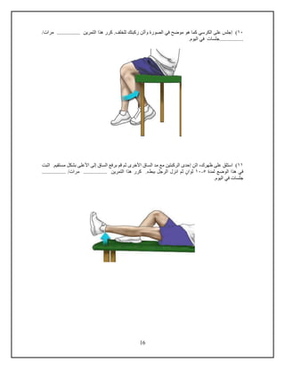 16
10)‫مرا‬ ................. ‫التمرين‬ ‫هذا‬ ‫كرر‬ .‫للخلف‬ ‫ركبتك‬ ‫وأثن‬ ‫الصورة‬ ‫في‬ ‫موضح‬ ‫هو‬ ‫كما‬ ‫الكرسي‬ ‫على‬ ‫إجلس‬/
.................‫جلسا‬.‫اليوم‬ ‫في‬
11‫استلق‬ )‫اثن‬ ،‫ظهرك‬ ‫على‬‫األخرى‬ ‫الساق‬ ‫مد‬ ‫مع‬ ‫الركبتين‬ ‫إحدى‬‫ثم‬‫مستقيم‬ ‫بشكل‬ ‫األعلى‬ ‫إلى‬ ‫الساق‬ ‫برفع‬ ‫دم‬.‫ا‬‫ثبت‬
‫لمدة‬ ‫الوضع‬ ‫هذا‬ ‫في‬5-10‫ثوان‬‫انزل‬ ‫ثم‬‫الرجل‬.‫ببطء‬‫مرا‬ ................. ‫التمرين‬ ‫هذا‬ ‫كرر‬/.................
‫جلسا‬‫ف‬.‫اليوم‬ ‫ي‬
 