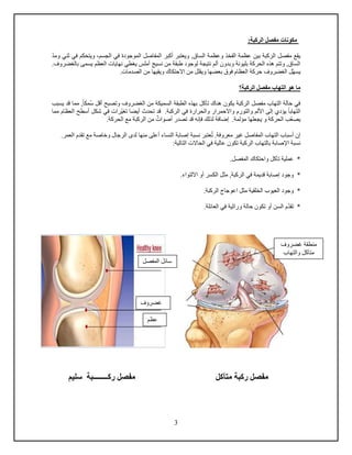 3
:‫الركبة‬ ‫مفصل‬ ‫مكونات‬
‫الساق‬ ‫وعظمة‬ ‫الفخذ‬ ‫عظمة‬ ‫بين‬ ‫الركبة‬ ‫مفصل‬ ‫يقع‬,‫الج‬ ‫في‬ ‫الموجودة‬ ‫المفاصل‬ ‫أكبر‬ ‫ويعتبر‬‫ومد‬ ‫ثني‬ ‫في‬ ‫ويتحكم‬ ،‫سم‬
‫وب‬ ‫بليونة‬ ‫الحركة‬ ‫هذه‬ ‫وتتم‬ ,‫الساق‬.‫بالغضروف‬ ‫يسمى‬ ‫العظم‬ ‫نهايا‬ ‫يغطي‬ ‫أملس‬ ‫نسيج‬ ‫من‬ ‫طبقة‬ ‫لوجود‬ ‫نتيجة‬ ‫ألم‬ ‫دون‬
‫يسه‬‫الغضروف‬ ‫ل‬. ‫الصدما‬ ‫من‬ ‫ويقيها‬ ‫االحتكاك‬ ‫من‬ ‫ويقلل‬ ‫بعضها‬ ‫فوق‬ ‫العظام‬ ‫حركة‬
‫الركبة؟‬ ‫مفصل‬ ‫التهاب‬ ‫هو‬ ‫ما‬
‫تآكل‬ ‫هناك‬ ‫يكون‬ ‫الركبة‬ ‫مفصل‬ ‫التهاب‬ ‫حالة‬ ‫في‬‫و‬ ‫الغضروف‬ ‫من‬ ‫السميكة‬ ‫الطبقة‬ ‫بهذه‬‫س‬ ‫أدل‬ ‫تصبح‬‫مكا‬,‫مما‬‫دد‬‫يسبب‬
‫و‬ ‫والتورم‬ ‫األلم‬ ‫إلى‬ ‫يؤدي‬ ‫التهابا‬‫والحرارة‬ ‫االحمرار‬‫الركبة‬ ‫في‬.‫د‬‫تغي‬ ‫أيضا‬ ‫تحدث‬ ‫د‬‫مما‬ ‫العظام‬ ‫أسطح‬ ‫شكل‬ ‫في‬ ‫را‬
‫يصع‬‫مؤلمة‬ ‫يجعلها‬ ‫و‬ ‫الحركة‬ ‫ب‬.‫إ‬ٌ ‫أصوا‬ ‫تصدر‬ ‫دد‬ ‫فإنه‬ ‫لذلك‬ ‫ضافة‬.‫الحركة‬ ‫مع‬ ‫الركبة‬ ‫من‬
‫ت‬ .‫معروفة‬ ‫غير‬ ‫المفاصل‬ ‫التهاب‬ ‫أسباب‬ ‫إن‬‫لد‬ ‫منها‬ ‫أعلى‬ ‫النساء‬ ‫إصابة‬ ‫نسبة‬ ‫عتبر‬‫ى‬.‫العمر‬ ‫تقدم‬ ‫مع‬ ‫وخاصة‬ ‫الرجال‬
‫الركبة‬ ‫بالتهاب‬ ‫اإلصابة‬ ‫نسبة‬‫تكون‬‫عالية‬:‫التالية‬ ‫الحاال‬ ‫في‬
‫وا‬ ‫تآكل‬ ‫عملية‬ *.‫المفصل‬ ‫حتكاك‬
*‫وجود‬‫الركبة‬ ‫في‬ ‫دديمة‬ ‫إصابة‬‫ال‬ ‫مثل‬ ,‫اال‬ ‫أو‬ ‫كسر‬‫ل‬.‫تواء‬
*‫وجود‬.‫الركبة‬ ‫اعوجاج‬ ‫مثل‬ ‫الخلقية‬ ‫العيوب‬
‫تقد‬ *.‫العائلة‬ ‫في‬ ‫وراثية‬ ‫حالة‬ ‫تكون‬ ‫أو‬ ‫السن‬ ‫م‬
‫متآكل‬ ‫ركبة‬ ‫مفصل‬‫سليم‬ ‫ركــــــــبة‬ ‫مفصل‬
‫غضروف‬
‫عظم‬
‫المفصل‬ ‫سائل‬
‫غضروف‬ ‫منطقة‬
‫والتهاب‬ ‫متآكل‬
 