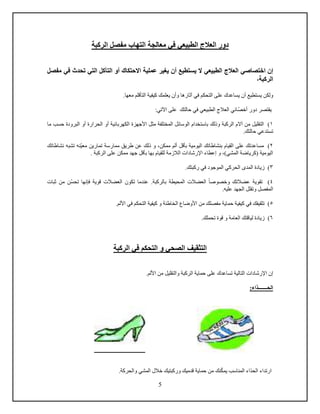 5
‫الطبيعي‬ ‫العالج‬ ‫دور‬‫الركبة‬ ‫مفصل‬ ‫التهاب‬ ‫معالجة‬ ‫في‬
‫إ‬‫اختصاص‬ ‫ن‬‫أو‬ ‫االحتكاك‬ ‫عملية‬ ‫يغير‬ ‫أن‬ ‫يستطيع‬ ‫ال‬ ‫الطبيعي‬ ‫العالج‬ ‫ي‬‫مفصل‬ ‫في‬ ‫تحدث‬ ‫التي‬ ‫التآكل‬
،‫الركبة‬
‫ولكن‬‫آثار‬ ‫في‬ ‫التحكم‬ ‫على‬ ‫يساعدك‬ ‫أن‬ ‫يستطيع‬.‫معها‬ ‫التأدلم‬ ‫كيفية‬ ‫يعلمك‬ ‫وأن‬ ‫ها‬
‫أخص‬ ‫دور‬ ‫يقتصر‬:‫اآلتي‬ ‫على‬ ‫حالتك‬ ‫في‬ ‫الطبيعي‬ ‫العالج‬ ‫ائي‬
1‫وذلك‬ ‫الركبة‬ ‫آالم‬ ‫من‬ ‫التقليل‬ )‫األجهز‬ ‫مثل‬ ‫المختلفة‬ ‫الوسائل‬ ‫باستخدام‬‫ة‬‫أو‬ ‫الكهربائية‬‫ما‬ ‫حسب‬ ‫البرودة‬ ‫أو‬ ‫الحرارة‬
.‫حالتك‬ ‫تستدعي‬
2‫معي‬ ‫تمارين‬ ‫ممارسة‬ ‫طريق‬ ‫عن‬ ‫ذلك‬ ‫و‬ ،‫ممكن‬ ‫ألم‬ ‫بأدل‬ ‫اليومية‬ ‫بنشاطاتك‬ ‫القيام‬ ‫على‬ ‫مساعدتك‬ )‫نشاطاتك‬ ‫تشبه‬ ‫نه‬
‫به‬ ‫للقيام‬ ‫الالزمة‬ ‫اإلرشادا‬ ‫إعطاء‬ ‫و‬ ،)‫المشي‬ ‫(كرياضة‬ ‫اليومية‬. ‫الركبة‬ ‫على‬ ‫ممكن‬ ‫جهد‬ ‫بأدل‬ ‫ا‬
3.‫ركبتك‬ ‫في‬ ‫الموجود‬ ‫الحركي‬ ‫المدى‬ ‫زيادة‬ )
4‫وخ‬ ‫عضالتك‬ ‫تقوية‬ )‫صوصا‬.‫بالركبة‬ ‫المحيطة‬ ‫العضال‬‫تحس‬ ‫فإنها‬ ‫دوية‬ ‫العضال‬ ‫تكون‬ ‫عندما‬‫ثبا‬ ‫من‬ ‫ن‬
‫ال‬.‫عليه‬ ‫الجهد‬ ‫وتقلل‬ ‫مفصل‬
5‫التحك‬ ‫كيفية‬ ‫و‬ ‫الخاطئة‬ ‫األوضاع‬ ‫من‬ ‫مفصلك‬ ‫حماية‬ ‫كيفية‬ ‫في‬ ‫تثقيفك‬ ).‫األلم‬ ‫في‬ ‫م‬
6).‫تحملك‬ ‫دوة‬ ‫و‬ ‫العامة‬ ‫ليادتك‬ ‫زيادة‬
‫الركبة‬ ‫في‬ ‫التحكم‬ ‫و‬ ‫الصحي‬ ‫التثقيف‬
‫اإلرشادا‬ ‫إن‬‫الت‬‫ال‬.‫األلم‬ ‫من‬ ‫والتقليل‬ ‫الركبة‬ ‫حماية‬ ‫على‬ ‫تساعدك‬ ‫ية‬
:‫الحـــــــذاء‬
‫يمك‬ ‫المناسب‬ ‫الحذاء‬ ‫ارتداء‬‫وركبتيك‬ ‫ددميك‬ ‫حماية‬ ‫من‬ ‫نك‬‫والحركة‬ ‫المشي‬ ‫خالل‬.
 