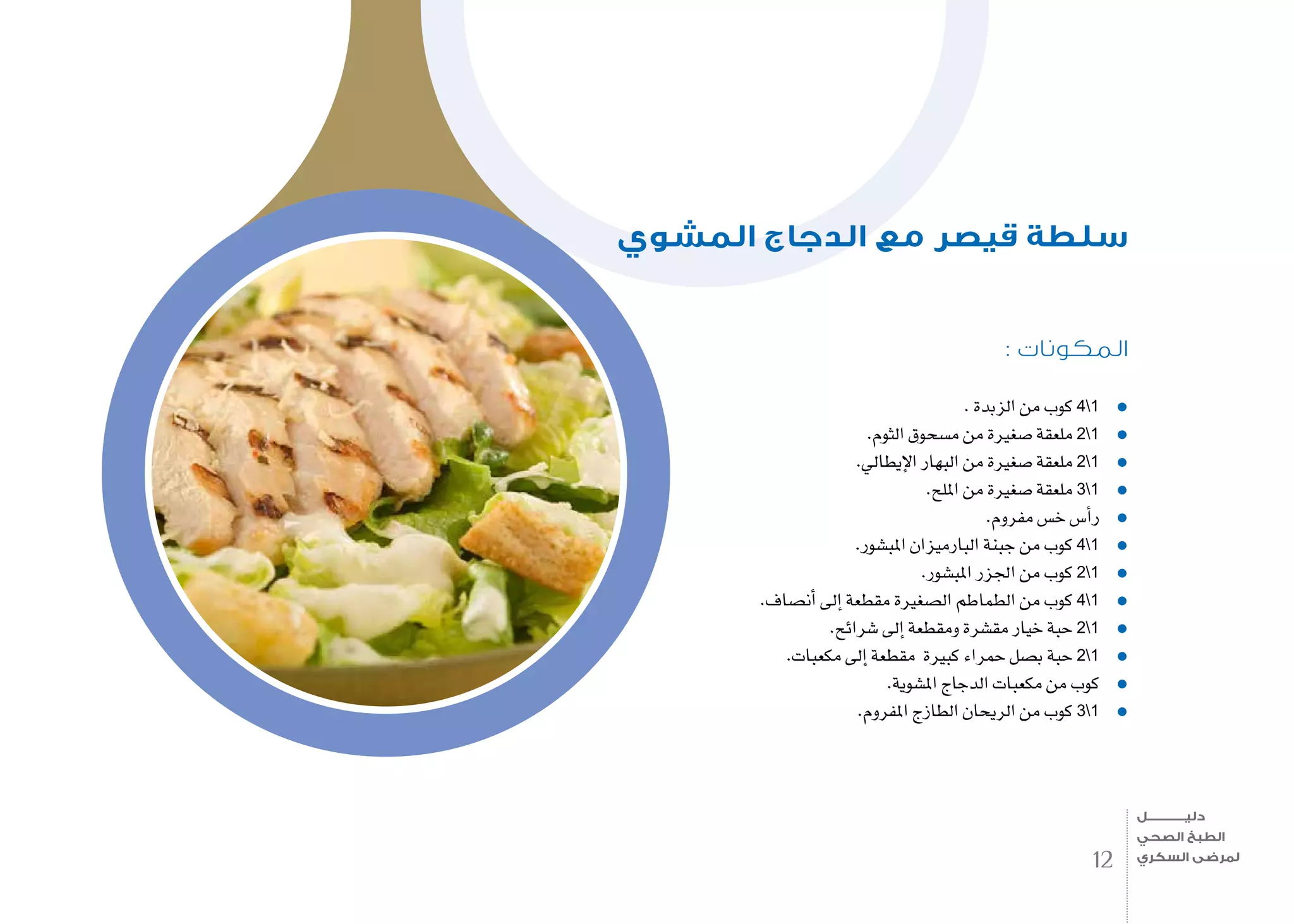 : ‫المكونات‬
. ‫الزبدة‬ ‫من‬ ‫كوب‬ 41
.‫الثوم‬ ‫م�سحوق‬ ‫من‬ ‫�صغرية‬ ‫ملعقة‬ 21
.‫إيطايل‬‫ل‬‫ا‬ ‫البهار‬ ‫من‬ ‫�صغرية‬ ‫ملعقة‬ 21
.‫امللح‬ ‫من‬ ‫�صغرية‬ ‫ملعقة‬ 31
.‫مفروم‬ ‫خ�س‬ ‫أ�س‬�‫ر‬
.‫املب�شور‬ ‫البارميزان‬ ‫جبنة‬ ‫من‬ ‫كوب‬ 41
.‫املب�شور‬ ‫اجلزر‬ ‫من‬ ‫كوب‬ 21
.‫أن�صاف‬� ‫إىل‬� ‫مقطعة‬ ‫ال�صغرية‬ ‫الطماطم‬ ‫من‬ ‫كوب‬ 41
.‫�شرائح‬ ‫إىل‬� ‫ومقطعة‬ ‫مق�شرة‬ ‫خيار‬ ‫حبة‬ 21
.‫مكعبات‬ ‫إىل‬� ‫مقطعة‬ ‫كبرية‬ ‫حمراء‬ ‫ب�صل‬ ‫حبة‬ 21
.‫امل�شوية‬ ‫الدجاج‬ ‫مكعبات‬ ‫من‬ ‫كوب‬
.‫املفروم‬ ‫الطازج‬ ‫الريحان‬ ‫من‬ ‫كوب‬ 31
‫المشوي‬ ‫الدجاج‬ ‫مع‬ ‫قيصر‬ ‫سلطة‬
12
‫دليـــــــــــــل‬
‫الصحي‬ ‫الطبخ‬
‫السكري‬ ‫لمرضى‬
 