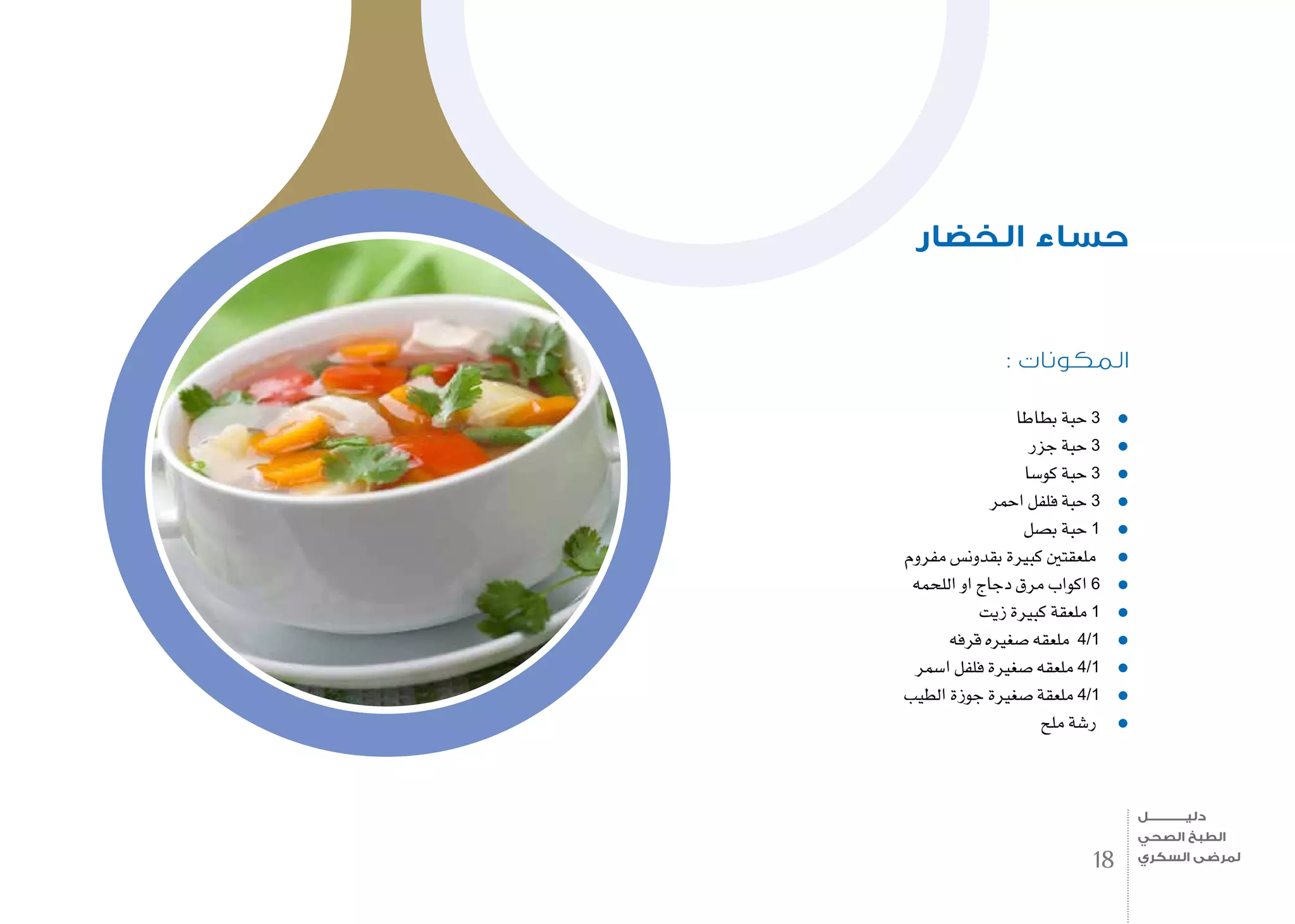 : ‫المكونات‬
‫بطاطا‬ ‫حبة‬ 3
‫جزر‬ ‫حبة‬ 3
‫كو�سا‬ ‫حبة‬ 3
‫احمر‬ ‫فلفل‬ ‫حبة‬ 3
‫ب�صل‬ ‫حبة‬ 1
‫مفروم‬ ‫بقدون�س‬ ‫كبرية‬ ‫ملعقتني‬
‫اللحمه‬ ‫او‬ ‫دجاج‬ ‫مرق‬ ‫اكواب‬ 6
‫زيت‬ ‫كبرية‬ ‫ملعقة‬ 1
‫قرفه‬ ‫�صغريه‬ ‫ملعقه‬ 4/1
‫ا�سمر‬ ‫فلفل‬ ‫�صغرية‬ ‫ملعقه‬ 4/1
‫الطيب‬ ‫جوزة‬ ‫�صغرية‬ ‫ملعقة‬ 4/1
‫ملح‬ ‫ر�شة‬
‫الخضار‬ ‫حساء‬
18
‫دليـــــــــــــل‬
‫الصحي‬ ‫الطبخ‬
‫السكري‬ ‫لمرضى‬
 