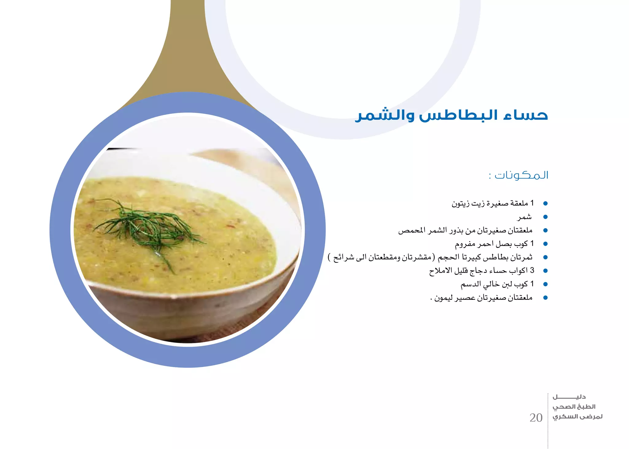 : ‫المكونات‬
‫زيتون‬ ‫زيت‬ ‫�صغرية‬ ‫ملعقة‬ 1
‫�شمر‬
‫املحم�ص‬ ‫ال�شمر‬ ‫بذور‬ ‫من‬ ‫�صغريتان‬ ‫ملعقتان‬
‫مفروم‬ ‫احمر‬ ‫ب�صل‬ ‫كوب‬ 1
) ‫�شرائح‬ ‫اىل‬ ‫ومقطعتان‬ ‫(مق�شرتان‬ ‫احلجم‬ ‫كبريتا‬ ‫بطاط�س‬ ‫ثمرتان‬
‫االمالح‬ ‫قليل‬ ‫دجاج‬ ‫ح�ساء‬ ‫اكواب‬ 3
‫الد�سم‬ ‫خايل‬ ‫لنب‬ ‫كوب‬ 1
. ‫ليمون‬ ‫ع�صري‬ ‫�صغريتان‬ ‫ملعقتان‬
‫والشمر‬ ‫البطاطس‬ ‫حساء‬
20
‫دليـــــــــــــل‬
‫الصحي‬ ‫الطبخ‬
‫السكري‬ ‫لمرضى‬
 