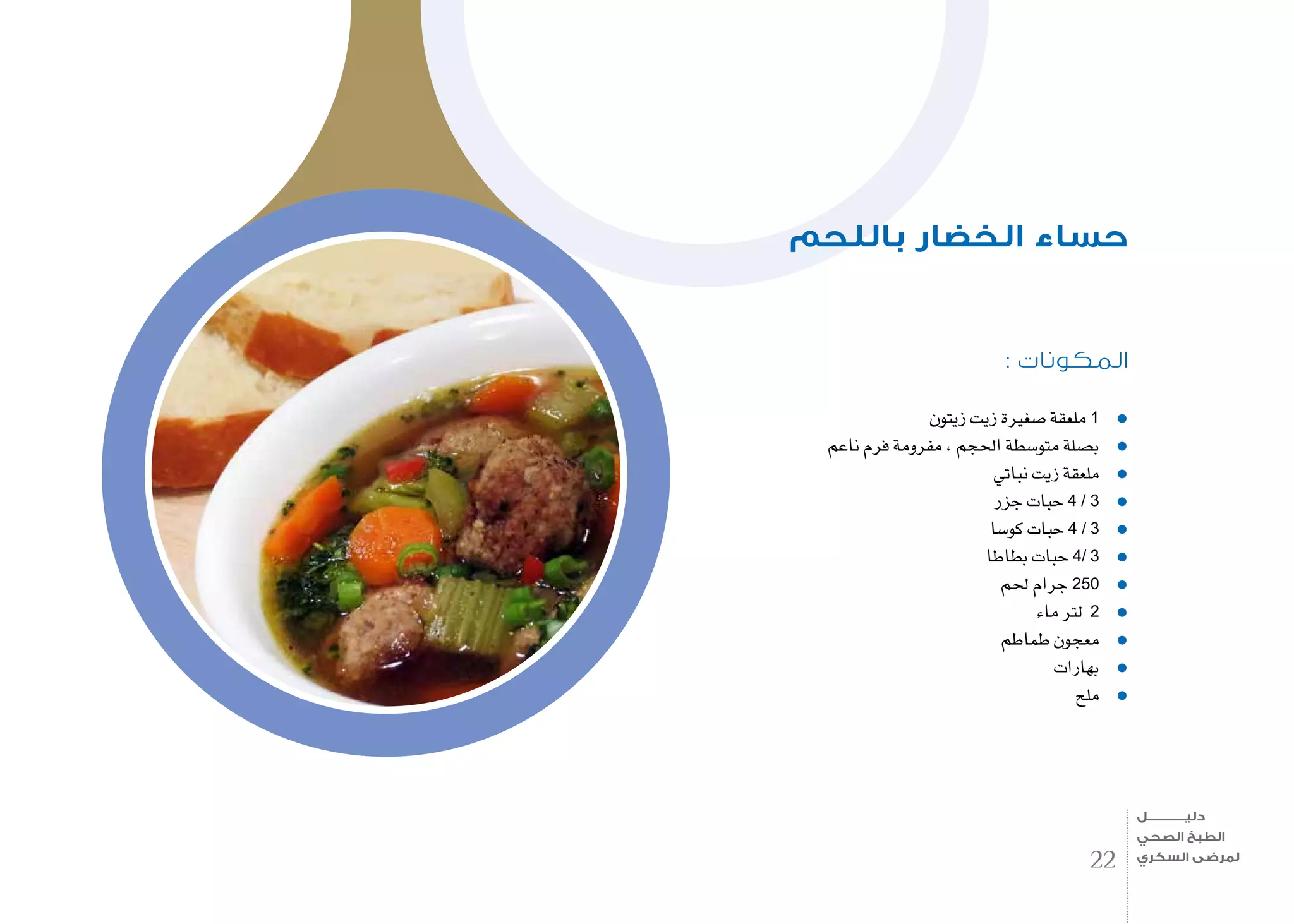 : ‫المكونات‬
‫زيتون‬ ‫زيت‬ ‫�صغرية‬ ‫ملعقة‬ 1
‫ناعم‬ ‫فرم‬ ‫مفرومة‬ , ‫احلجم‬ ‫متو�سطة‬ ‫ب�صلة‬
‫نباتي‬ ‫زيت‬ ‫ملعقة‬
‫جزر‬ ‫حبات‬ 4 / 3
‫كو�سا‬ ‫حبات‬ 4 / 3
‫بطاطا‬ ‫حبات‬ 4/ 3
‫حلم‬ ‫جرام‬ 250
‫ماء‬ ‫لرت‬ 2
‫طماطم‬ ‫معجون‬
‫بهارات‬
‫ملح‬
‫باللحم‬ ‫الخضار‬ ‫حساء‬
22
‫دليـــــــــــــل‬
‫الصحي‬ ‫الطبخ‬
‫السكري‬ ‫لمرضى‬
 