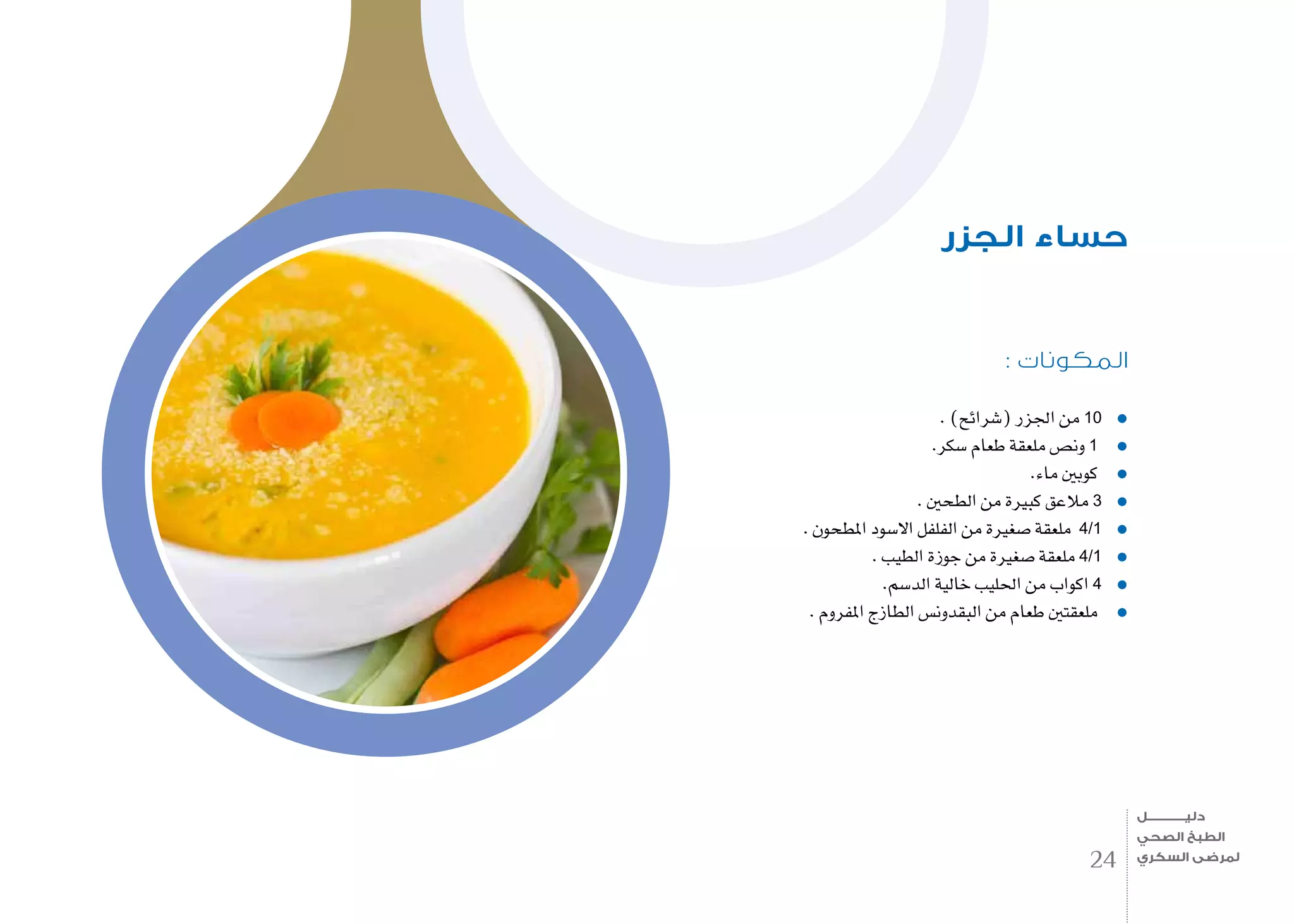 : ‫المكونات‬
. )‫(�شرائح‬ ‫اجلزر‬ ‫من‬ 10
.‫�سكر‬ ‫طعام‬ ‫ملعقة‬ ‫ون�ص‬ 1
.‫ماء‬ ‫كوبني‬
. ‫الطحني‬ ‫من‬ ‫كبرية‬ ‫مالعق‬ 3
. ‫املطحون‬ ‫اال�سود‬ ‫الفلفل‬ ‫من‬ ‫�صغرية‬ ‫ملعقة‬ 4/1
. ‫الطيب‬ ‫جوزة‬ ‫من‬ ‫�صغرية‬ ‫ملعقة‬ 4/1
.‫الد�سم‬ ‫خالية‬ ‫احلليب‬ ‫من‬ ‫اكواب‬ 4
. ‫املفروم‬ ‫الطازج‬ ‫البقدون�س‬ ‫من‬ ‫طعام‬ ‫ملعقتني‬
‫الجزر‬ ‫حساء‬
24
‫دليـــــــــــــل‬
‫الصحي‬ ‫الطبخ‬
‫السكري‬ ‫لمرضى‬
 