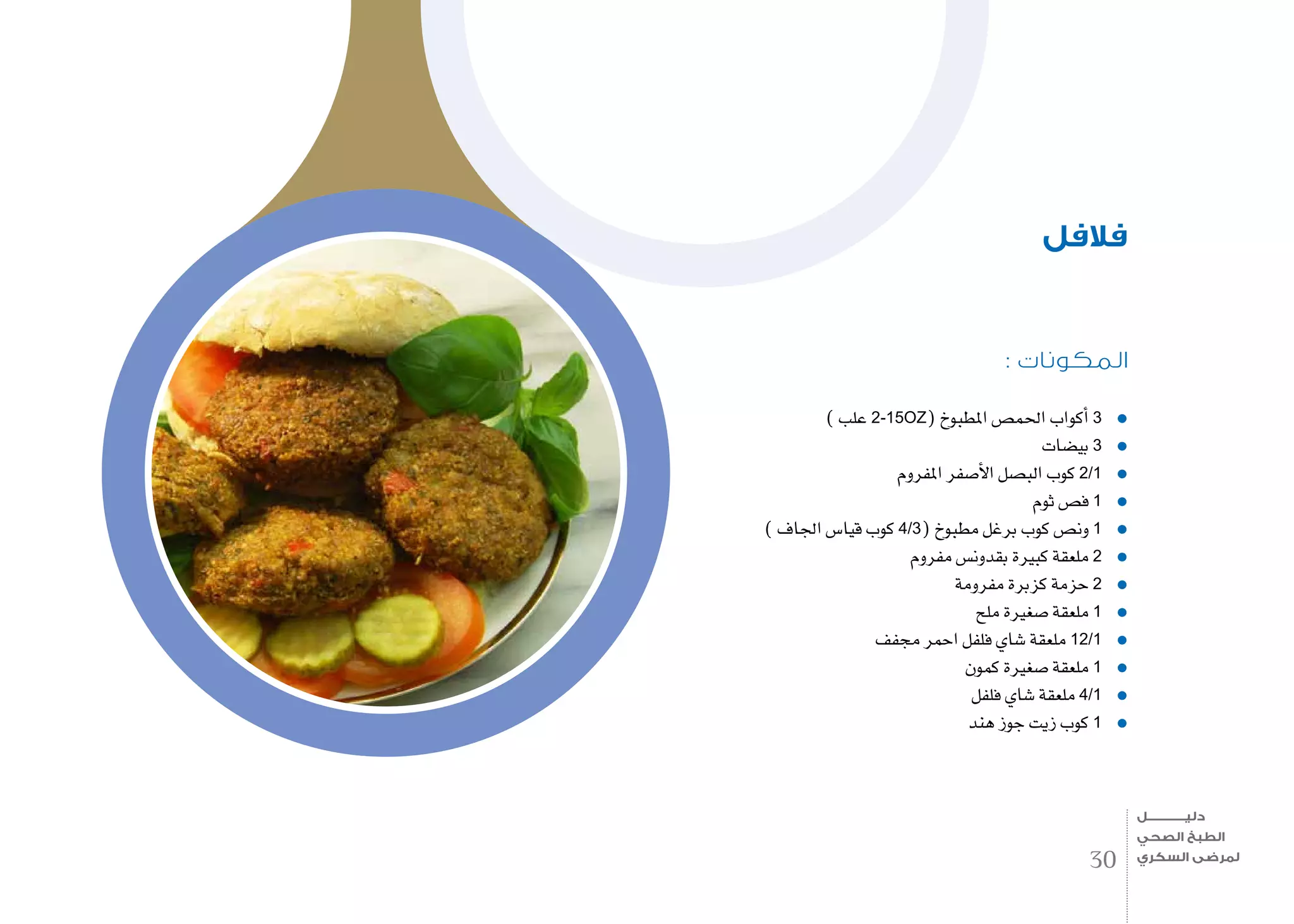 : ‫المكونات‬
) ‫علب‬ 2-15OZ( ‫املطبوخ‬ ‫احلم�ص‬ ‫أكواب‬� 3
‫بي�ضات‬ 3
‫املفروم‬ ‫أ�صفر‬‫ل‬‫ا‬ ‫الب�صل‬ ‫كوب‬ 2/1
‫ثوم‬ ‫ف�ص‬ 1
) ‫اجلاف‬ ‫قيا�س‬ ‫كوب‬ 4/3( ‫مطبوخ‬ ‫برغل‬ ‫كوب‬ ‫ون�ص‬ 1
‫مفروم‬ ‫بقدون�س‬ ‫كبرية‬ ‫ملعقة‬ 2
‫مفرومة‬ ‫كزبرة‬ ‫حزمة‬ 2
‫ملح‬ ‫�صغرية‬ ‫ملعقة‬ 1
‫جمفف‬ ‫احمر‬ ‫فلفل‬ ‫�شاي‬ ‫ملعقة‬ 12/1
‫كمون‬ ‫�صغرية‬ ‫ملعقة‬ 1
‫فلفل‬ ‫�شاي‬ ‫ملعقة‬ 4/1
‫هند‬ ‫جوز‬ ‫زيت‬ ‫كوب‬ 1
‫فالفل‬
30
‫دليـــــــــــــل‬
‫الصحي‬ ‫الطبخ‬
‫السكري‬ ‫لمرضى‬
 