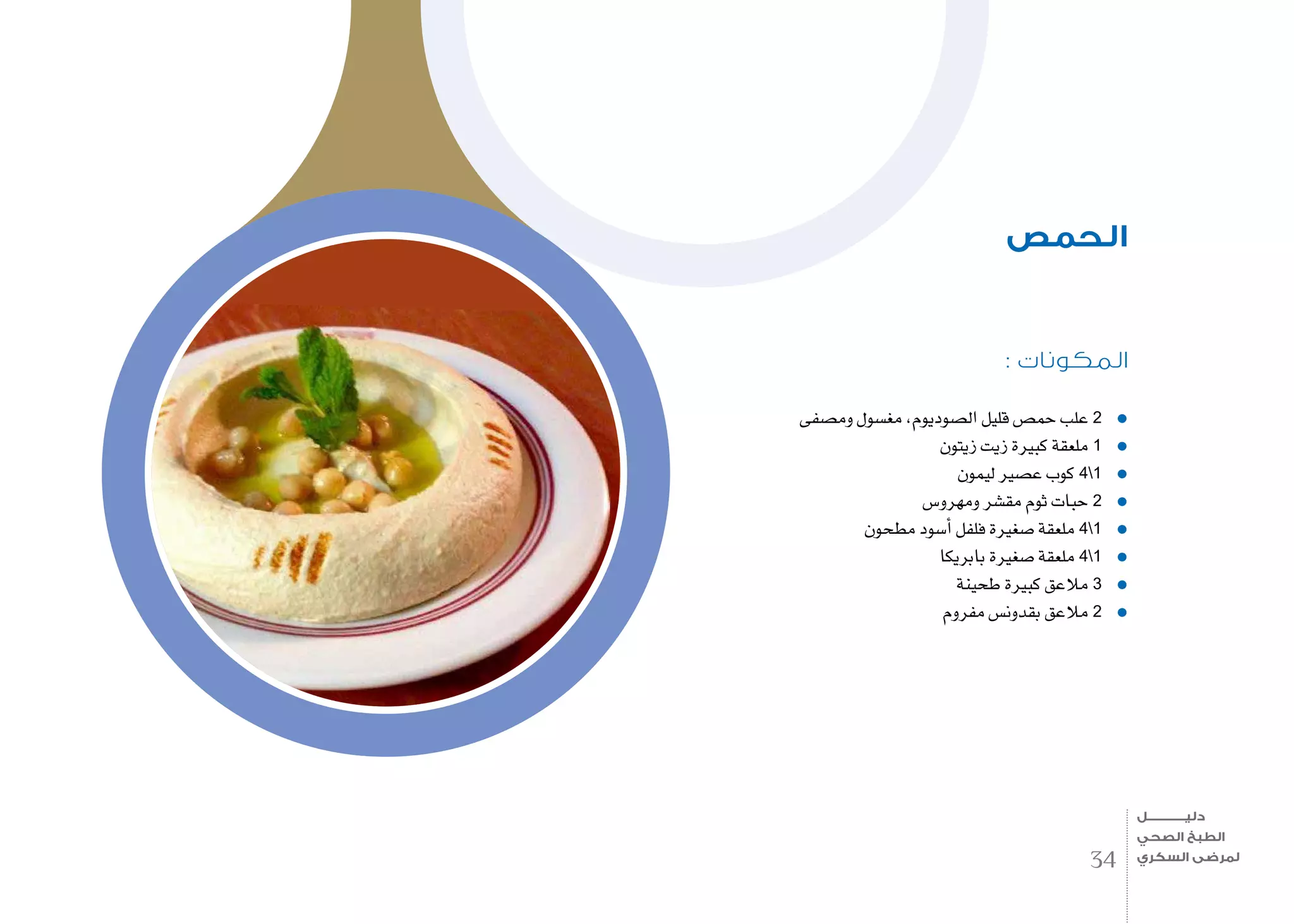: ‫المكونات‬
‫وم�صفى‬ ‫مغ�سول‬ ،‫ال�صوديوم‬ ‫قليل‬ ‫حم�ص‬ ‫علب‬ 2
‫زيتون‬ ‫زيت‬ ‫كبرية‬ ‫ملعقة‬ 1
‫ليمون‬ ‫ع�صري‬ ‫كوب‬ 41
‫ومهرو�س‬ ‫مق�شر‬ ‫ثوم‬ ‫حبات‬ 2
‫مطحون‬ ‫أ�سود‬� ‫فلفل‬ ‫�صغرية‬ ‫ملعقة‬ 41
‫بابريكا‬ ‫�صغرية‬ ‫ملعقة‬ 41
‫طحينة‬ ‫كبرية‬ ‫مالعق‬ 3
‫مفروم‬ ‫بقدون�س‬ ‫مالعق‬ 2
‫الحمص‬
34
‫دليـــــــــــــل‬
‫الصحي‬ ‫الطبخ‬
‫السكري‬ ‫لمرضى‬
 