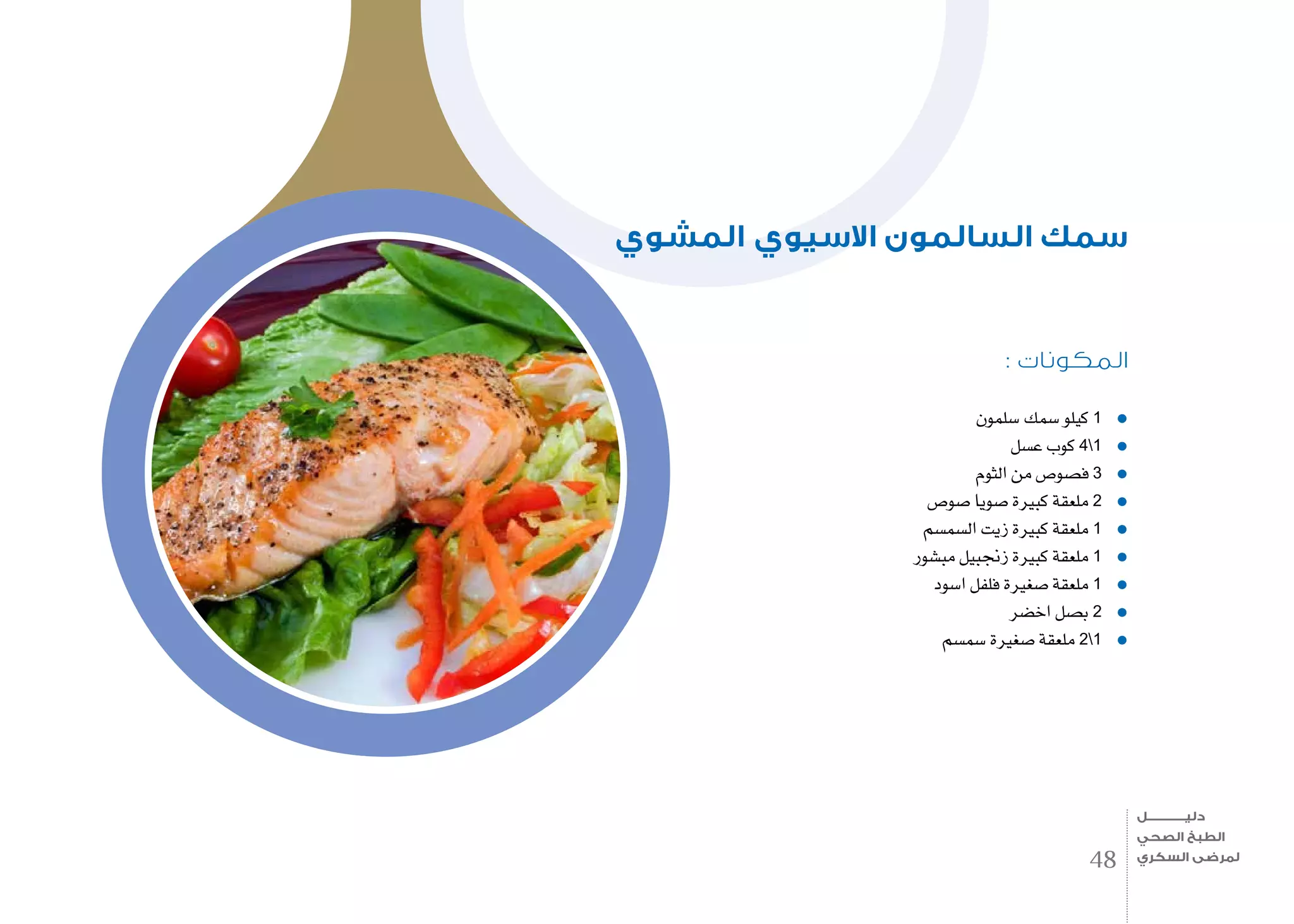 : ‫المكونات‬
‫�سلمون‬ ‫�سمك‬ ‫كيلو‬ 1
‫ع�سل‬ ‫كوب‬ 41
‫الثوم‬ ‫من‬ ‫ف�صو�ص‬ 3
‫�صو�ص‬ ‫�صويا‬ ‫كبرية‬ ‫ملعقة‬ 2
‫ال�سم�سم‬ ‫زيت‬ ‫كبرية‬ ‫ملعقة‬ 1
‫مب�شور‬ ‫زجنبيل‬ ‫كبرية‬ ‫ملعقة‬ 1
‫ا�سود‬ ‫فلفل‬ ‫�صغرية‬ ‫ملعقة‬ 1
‫اخ�ضر‬ ‫ب�صل‬ 2
‫�سم�سم‬ ‫�صغرية‬ ‫ملعقة‬ 21
‫المشوي‬ ‫االسيوي‬ ‫السالمون‬ ‫سمك‬
48
‫دليـــــــــــــل‬
‫الصحي‬ ‫الطبخ‬
‫السكري‬ ‫لمرضى‬
 