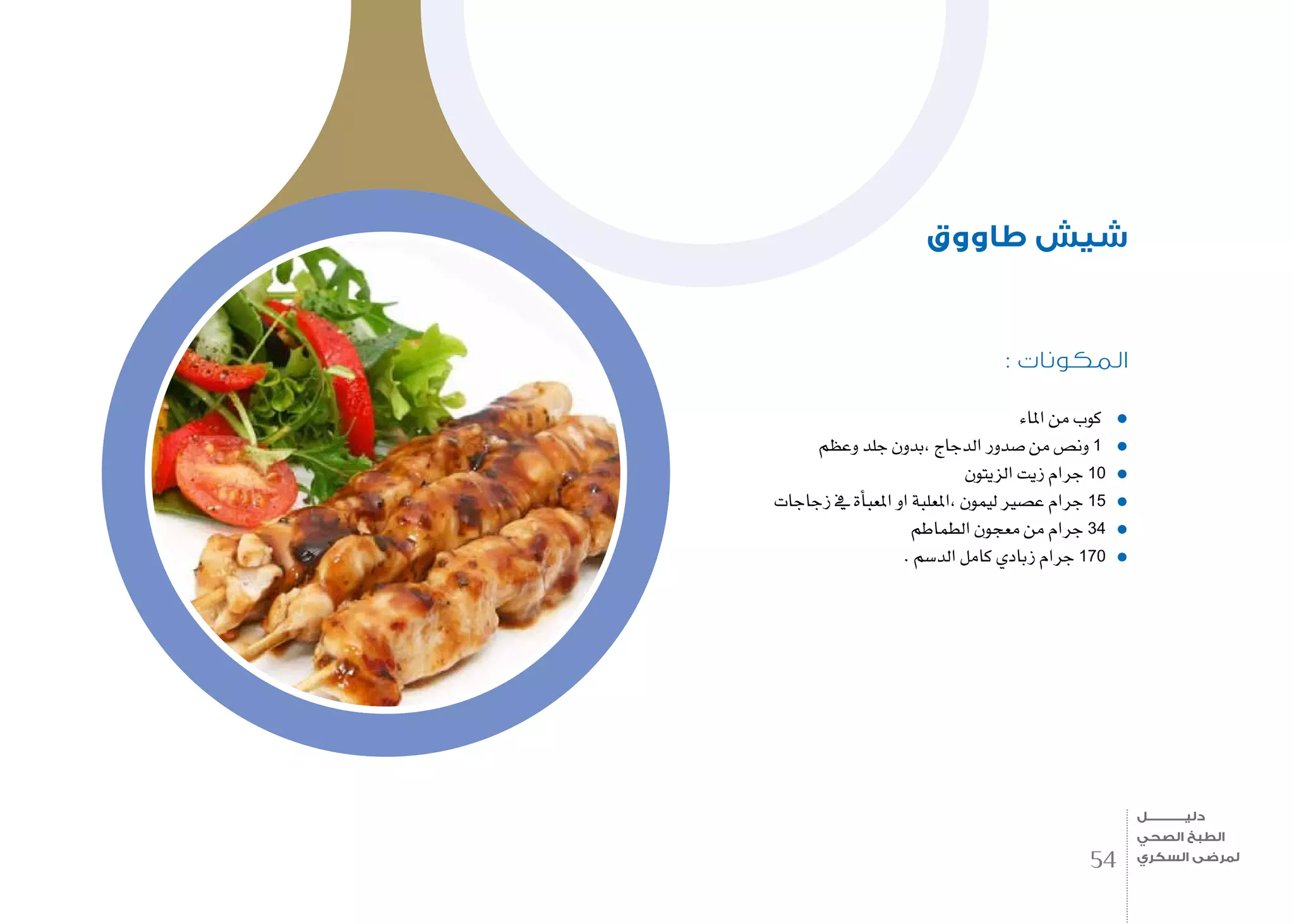 : ‫المكونات‬
‫املاء‬ ‫من‬ ‫كوب‬
‫وعظم‬ ‫جلد‬ ‫,بدون‬ ‫الدجاج‬ ‫�صدور‬ ‫من‬ ‫ون�ص‬ 1
‫الزيتون‬ ‫زيت‬ ‫جرام‬ 10
‫زجاجات‬ ‫يف‬ ‫أة‬�‫املعب‬ ‫او‬ ‫،املعلبة‬ ‫ليمون‬ ‫ع�صري‬ ‫جرام‬ 15
‫الطماطم‬ ‫معجون‬ ‫من‬ ‫جرام‬ 34
. ‫الد�سم‬ ‫كامل‬ ‫زبادي‬ ‫جرام‬ 170
‫طاووق‬ ‫شيش‬
54
‫دليـــــــــــــل‬
‫الصحي‬ ‫الطبخ‬
‫السكري‬ ‫لمرضى‬
 