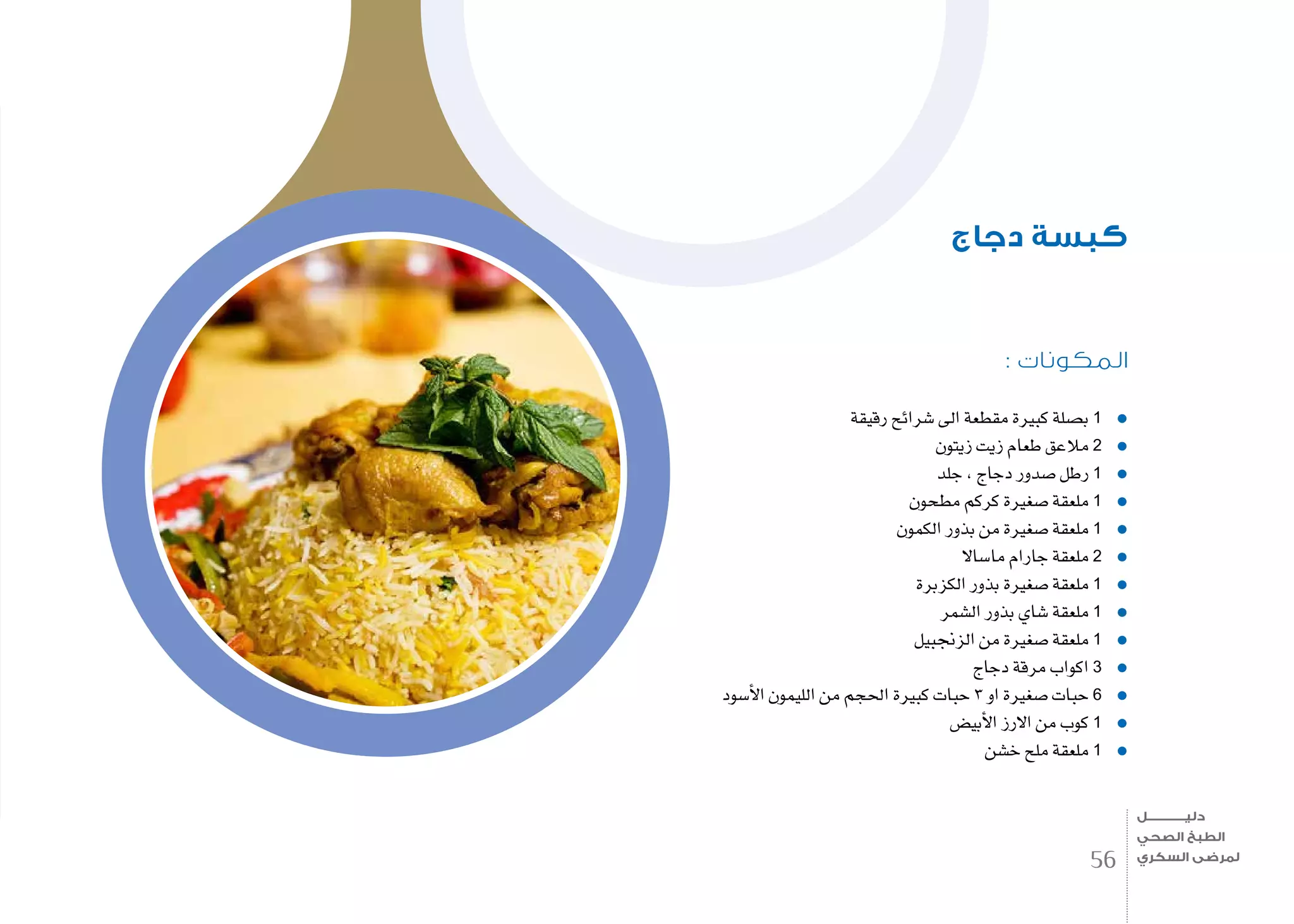 : ‫المكونات‬
‫رقيقة‬ ‫�شرائح‬ ‫اىل‬ ‫مقطعة‬ ‫كبرية‬ ‫ب�صلة‬ 1
‫زيتون‬ ‫زيت‬ ‫طعام‬ ‫مالعق‬ 2
‫جلد‬ , ‫دجاج‬ ‫�صدور‬ ‫رطل‬ 1
‫مطحون‬ ‫كركم‬ ‫�صغرية‬ ‫ملعقة‬ 1
‫الكمون‬ ‫بذور‬ ‫من‬ ‫�صغرية‬ ‫ملعقة‬ 1
‫ما�ساال‬ ‫جارام‬ ‫ملعقة‬ 2
‫الكزبرة‬ ‫بذور‬ ‫�صغرية‬ ‫ملعقة‬ 1
‫ال�شمر‬ ‫بذور‬ ‫�شاي‬ ‫ملعقة‬ 1
‫الزجنبيل‬ ‫من‬ ‫�صغرية‬ ‫ملعقة‬ 1
‫دجاج‬ ‫مرقة‬ ‫اكواب‬ 3
‫أ�سود‬‫ل‬‫ا‬ ‫الليمون‬ ‫من‬ ‫احلجم‬ ‫كبرية‬ ‫حبات‬ 3 ‫او‬ ‫�صغرية‬ ‫حبات‬ 6
‫أبي�ض‬‫ل‬‫ا‬ ‫االرز‬ ‫من‬ ‫كوب‬ 1
‫خ�شن‬ ‫ملح‬ ‫ملعقة‬ 1
‫دجاج‬ ‫كبسة‬
56
‫دليـــــــــــــل‬
‫الصحي‬ ‫الطبخ‬
‫السكري‬ ‫لمرضى‬
 