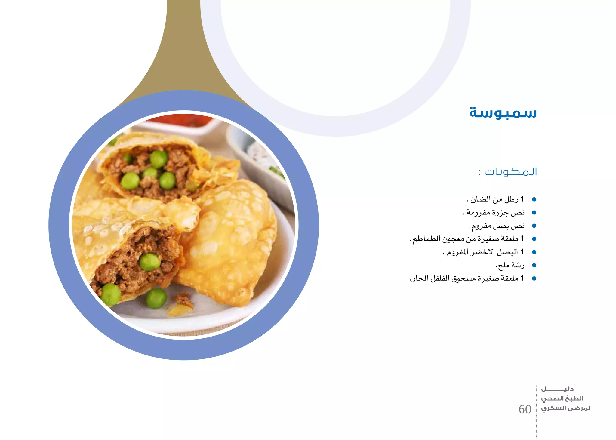 : ‫المكونات‬
. ‫ال�ضان‬ ‫من‬ ‫رطل‬ 1
. ‫مفرومة‬ ‫جزرة‬ ‫ن�ص‬
.‫مفروم‬ ‫ب�صل‬ ‫ن�ص‬
.‫الطماطم‬ ‫معجون‬ ‫من‬ ‫�صغرية‬ ‫ملعقة‬ 1
. ‫املفروم‬ ‫االخ�ضر‬ ‫الب�صل‬ 1
.‫ملح‬ ‫ر�شة‬
.‫احلار‬ ‫الفلفل‬ ‫م�سحوق‬ ‫�صغرية‬ ‫ملعقة‬ 1
‫سمبوسة‬
60
‫دليـــــــــــــل‬
‫الصحي‬ ‫الطبخ‬
‫السكري‬ ‫لمرضى‬
 