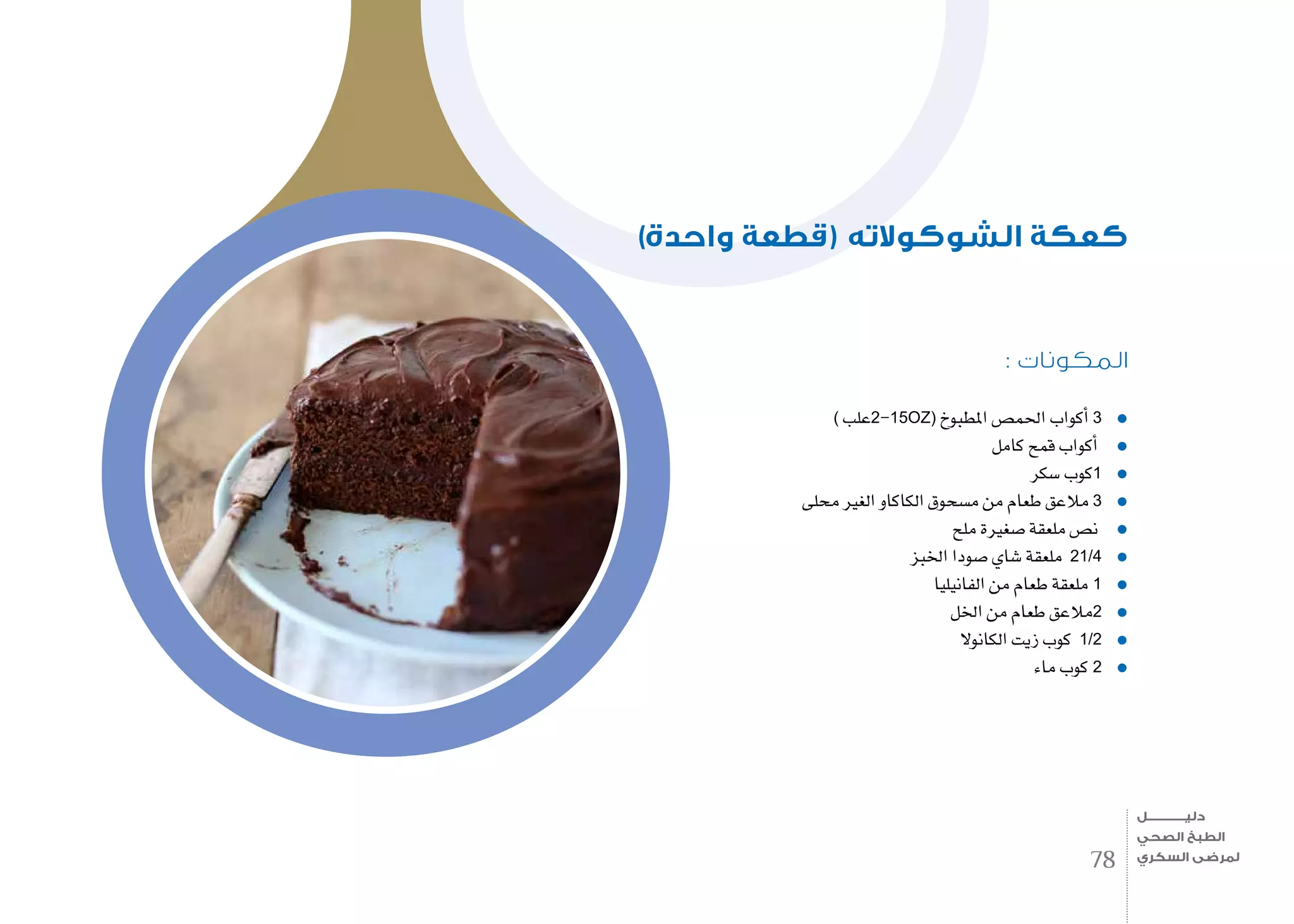 : ‫المكونات‬
) ‫علب‬2-15OZ( ‫املطبوخ‬ ‫احلم�ص‬ ‫أكواب‬� 3
‫كامل‬ ‫قمح‬ ‫أكواب‬�
‫�سكر‬ ‫كوب‬1
‫حملى‬ ‫الغري‬ ‫الكاكاو‬ ‫م�سحوق‬ ‫من‬ ‫طعام‬ ‫مالعق‬ 3
‫ملح‬ ‫�صغرية‬ ‫ملعقة‬ ‫ن�ص‬
‫اخلبز‬ ‫�صودا‬ ‫�شاي‬ ‫ملعقة‬ 21/4
‫الفانيليا‬ ‫من‬ ‫طعام‬ ‫ملعقة‬ 1
‫اخلل‬ ‫من‬ ‫طعام‬ ‫مالعق‬2
‫الكانوال‬ ‫زيت‬ ‫كوب‬ 1/2
‫ماء‬ ‫كوب‬ 2
)‫واحدة‬ ‫(قطعة‬ ‫الشوكوالته‬ ‫كعكة‬
78
‫دليـــــــــــــل‬
‫الصحي‬ ‫الطبخ‬
‫السكري‬ ‫لمرضى‬
 