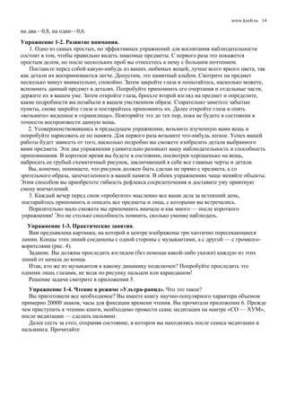 www.koob.ru
на два—0,8, на один—0,6.
Упражнение 1-2. Развитие внимания.
1. Одно из самых простых, но эффективных упражнений для воспитания наблюдательности
состоит в том, чтобы правильно видеть знакомые предметы. С первого раза это покажется
простым делом, но после нескольких проб вы отнесетесь к нему с большим почтением.
Поставьте перед собой какую-нибудь из ваших любимых вещей, лучше всего яркого цвета, так
как детали их воспринимаются легче. Допустим, это памятный альбом. Смотрите на предмет
несколько минут внимательно, спокойно. Затем закройте глаза и попытайтесь, насколько можете,
вспомнить данный предмет в деталях. Попробуйте припомнить его очертания и отдельные части,
держите их в вашем уме. Затем откройте глаза, бросьте второй взгляд на предмет и определите,
какие подробности вы позабыли в вашем умственном образе. Старательно заметьте забытые
пункты, снова закройте глаза и постарайтесь припомнить их. Далее откройте глаза и опять
«возьмите» виденное в «хранилище». Повторяйте это до тех пор, пока не будете в состоянии в
точности воспроизвести данную вещь.
2. Усовершенствовавшись в предыдущем упражнении, возьмите изученную вами вещь и
попробуйте нарисовать ее по памяти. Для первого раза возьмите что-нибудь легкое. Успех вашей
работы будет зависеть от того, насколько подробно вы сможете изобразить детали выбранного
вами предмета. Эти два упражнения удивительно разовьют вашу наблюдательность и способность
припоминания. В короткое время вы будете в состоянии, посмотрев хорошенько на вещь,
набросать ее грубый схематичный рисунок, заключающий в себе все главные черты и детали.
Вы, конечно, понимаете, что рисунок должен быть сделан не прямо с предмета, а со
зрительного образа, запечатленного в вашей памяти. В обоих упражнениях чаще меняйте объекты.
Этим способом вы приобретете гибкость рефлекса сосредоточения и доставите уму приятную
смену впечатлений.
3. Каждый вечер перед сном «пробегите» мысленно все ваши дела за истекший день,
постарайтесь припомнить и описать все предметы и лица, с которыми вы встречались.
Поразительно мало сможете вы припомнить вначале и как много — после короткого
упражнения! Это не столько способность помнить, сколько умение наблюдать.
Упражнение 1-3. Практические занятия.
Вам предъявлена картинка, на которой в центре изображены три хаотично пересекающиеся
линии. Концы этих линий соединены с одной стороны с музыкантами, а с другой — с громкого-
ворителями (рис. 4).
Задание. Вы должны проследить взглядом (без помощи какой-либо указки) каждую из этих
линий от начала до конца.
Итак, кто же из музыкантов к какому динамику подключен? Попробуйте проследить это
одними лишь глазами, не водя по рисунку пальцем или карандашом!
Решение задачи смотрите в приложении 5.
Упражнение 1-4. Чтение в режиме «Ультра-рапид». Что это такое?
Вы приготовили все необходимое? Вы имеете книгу научно-популярного характера объемом
примерно 20000 знаков, часы для фиксации времени чтения. Вы прочитали приложение 6. Прежде
чем приступить к чтению книги, необходимо провести сеанс медитации на мантре «СО — ХУМ»,
после медитации — сделать пальминг.
Далее сесть за стол, сохраняя состояние, в котором вы находились после сеанса медитации и
пальминга. Прочитайте
14
 