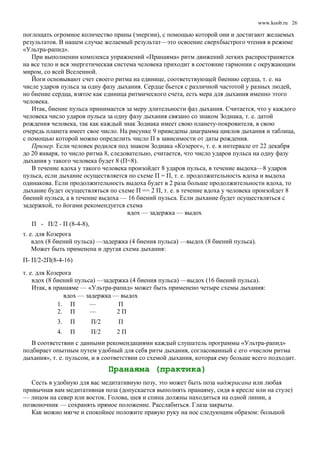 www.koob.ru
поглощать огромное количество праны (энергии), с помощью которой они и достигают желаемых
результатов. В нашем случае желаемый результат—это освоение сверхбыстрого чтения в режиме
«Ультра-рапид».
При выполнении комплекса упражнений «Пранаяма» ритм движений легких распространяется
на все тело и вся энергетическая система человека приходит в состояние гармонии с окружающим
миром, со всей Вселенной.
Йоги основывают счет своего ритма на единице, соответствующей биению сердца, т. е. на
числе ударов пульса за одну фазу дыхания. Сердце бьется с различной частотой у разных людей,
но биение сердца, взятое как единица ритмического счета, есть мера для дыхания именно этого
человека.
Итак, биение пульса принимается за меру длительности фаз дыхания. Считается, что у каждого
человека число ударов пульса за одну фазу дыхания связано со знаком Зодиака, т. е. датой
рождения человека, так как каждый знак Зодиака имеет свою планету-покровителя, в свою
очередь планета имеет свое число. На рисунке 9 приведены диаграмма циклов дыхания и таблица,
с помощью которой можно определить число П в зависимости от даты рождения.
Пример. Если человек родился под знаком Зодиака «Козерог», т. е. в интервале от 22 декабря
до 20 января, то число ритма 8, следовательно, считается, что число ударов пульса на одну фазу
дыхания у такого человека будет 8 (П=8).
В течение вдоха у такого человека произойдет 8 ударов пульса, в течение выдоха—8 ударов
пульса, если дыхание осуществляется по схеме П = П, т. е. продолжительность вдоха и выдоха
одинакова. Если продолжительность выдоха будет в 2 раза больше продолжительности вдоха, то
дыхание будет осуществляться по схеме П == 2 П, т. е. в течение вдоха у человека произойдет 8
биений пульса, а в течение выдоха — 16 биений пульса. Если дыхание будет осуществляться с
задержкой, то йогами рекомендуется схема
вдох — задержка — выдох
П - П/2 - П (8-4-8),
т. е. для Козерога
вдох (8 биений пульса) —задержка (4 биения пульса) —выдох (8 биений пульса).
Может быть применена и другая схема дыхания:
П- П/2-2П(8-4-16)
т. е. для Козерога
вдох (8 биений пульса) —задержка (4 биения пульса) —выдох (16 биений пульса).
Итак, в пранаяме — «Ультра-рапид» может быть применено четыре схемы дыхания:
вдох — задержка — выдох
1. П — П
2. П — 2 П
3. П П/2 П
4. П П/2 2 П
В соответствии с данными рекомендациями каждый слушатель программы «Ультра-рапид»
подбирает опытным путем удобный для себя ритм дыхания, согласованный с его «числом ритма
дыхания», т. е. пульсом, и в соответствии со схемой дыхания, которая ему больше всего подходит.
Пранаяма (практика)
Сесть в удобную для вас медитативную позу, это может быть поза ваджрасана или любая
привычная вам медитативная поза (допускается выполнять пранаяму, сидя в кресле или на стуле)
— лицом на север или восток. Голова, шея и спина должны находиться на одной линии, а
позвоночник — сохранять прямое положение. Расслабиться. Глаза закрыты.
Как можно мягче и спокойнее положите правую руку на нос следующим образом: большой
26
 