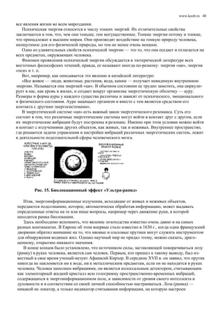 www.koob.ru
все явления жизни во всем мироздании.
Психическая энергия относится к числу тонких энергий. Их отличительные свойства
заключаются в том, что, чем они тоньше, тем могущественнее. Тонкие энергии потому и тонкие,
что принадлежат к высшим мирам. Они производят воздействие на тонкую природу человека,
неощутимое для его физической природы, но тем не менее очень мощное.
Одно из удивительных свойств психической энергии — это то, что она оседает и отлагается на
всех предметах, окружающих человека.
Феномен проявления психической энергии обсуждается в эзотерической литературе всех
восточных философских течений, правда, ее называют иногда по-разному: энергия «ци», энергия
«пси» и т. п.
Вот, например, как описывается это явление в китайской литературе:
«Все живое — люди, животные, растения, вода, камни — излучает невидимую внутреннюю
энергию. Называется она энергией «ци». В обычном состоянии ее трудно заметить, она циркули-
рует в нас, как кровь в жилах, и создает вокруг организма энергетическую оболочку — ауру.
Размеры и форма ауры у каждого существа различны и зависят от психического, эмоционального
и физического состояния. Аура защищает организм и вместе с тем является средством его
контакта с другими энергосистемами».
В энергетической системе «ци» есть важный закон энергетического резонанса. Суть его
состоит в том, что различные энергетические системы могут войти в контакт друг с другом, если
их энергетические вибрации будут построены в резонанс. Именно при этом условии можно войти
в контакт с излучениями других объектов, как живых, так и неживых. Внутреннее пространство,
где решаются задачи управления и настройки вибраций различных энергетических систем, лежит
в деятельности подсознательной сферы человеческого мозга.
Рис. 15. Биолокационный эффект «Ультра-рапид»
Итак, энергоинформационные излучения, исходящие от живых и неживых объектов,
передаются подсознанию, которое, автоматически обработав информацию, может выдавать
определенные ответы на те или иные вопросы, например через движение руки, в которой
находится рамка биолокации.
Здесь необходимо вспомнить, что явление лозоходства известно очень давно и на самых
разных континентах. В Европе об этом впервые стало известно в 1630 г., когда один французский
дворянин обратил внимание на то, что ивовые и ольховые прутики могут служить инструментом
для обнаружения водяных жил. Однако научный мир не придал этому, можно сказать, драго-
ценному, открытию никакого значения.
В конце концов было установлено, что источником силы, заставляющей поворачиваться лозу
(рамку) в руках человека, является сам человек. Первым, кто пришел к такому выводу, был из-
вестный в свое время ученый-иезуит Афанасий Кирхер. В середине XVII в. он заявил, что прутик
никогда не наклоняется ни к воде, ни к металлическим предметам, если он не находится в руках
человека. Человек наполнен вибрациями, он является колоссальным детектором, считывающим
как элементарный жидкий кристалл всю голограмму пространственно-временных вибраций,
содержащихся в энергоинформационном поле, в зависимости от уровня своего интеллекта и
духовности и в соответствии со своей личной способностью настраиваться. Лоза (рамка) —
никакой не локатор, а только индикатор считывания информации, на которую настроен
40
 