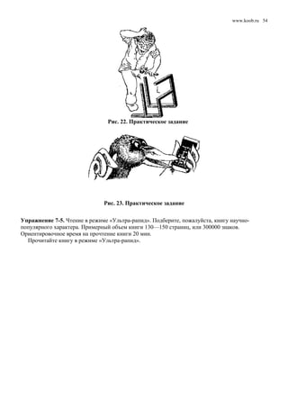 www.koob.ru
Рис. 22. Практическое задание
Рис. 23. Практическое задание
Упражнение 7-5. Чтение в режиме «Ультра-рапид». Подберите, пожалуйста, книгу научно-
популярного характера. Примерный объем книги 130—150 страниц, или 300000 знаков.
Ориентировочное время на прочтение книги 20 мин.
Прочитайте книгу в режиме «Ультра-рапид».
54
 
