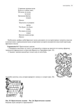 www.koob.ru
Старинная звонкая песня
Куда-то с собою зовет.
По полю, по полю,
по полю
Цыганская бричка
плывет.
Припев.
Запуталось в сумерках
время,
Что будет, что было
вчера.
На лицах усталых
играет
Веселое пламя костра.
Припев.
Необходимо, выбрав любой фрагмент песни, разложить его на партитурные элементы смыслов
в соответствии с приведенными выше алгоритмами (алгоритм восприятия смысловой партитуры
фрагмента текста).
Упражнение 8-3. Практические занятия.
1. Разверните мысленно эту ленту, и на каждой ее стороне вы прочтете по одному афоризму
знаменитого французского острослова Франсуа де Ларошфуко (рис. 25).
2. Задание: заменяя каждый раз только одну из пяти букв,
постройте цепочку слов, которая превратит «шпагу» в «спорт» (рис. 26).
Рис. 25. Практическое задание Рис. 26. Практическое задание
Решение задач смотрите в приложении 5
58
 