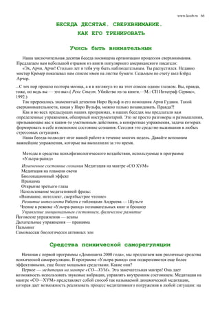 www.koob.ru
БЕСЕДА ДЕСЯТАЯ. СВЕРХВНИМАНИЕ.
КАК ЕГО ТРЕНИРОВАТЬ
Учись быть внимательным
Наша заключительная десятая беседа посвящена организации процессов сверхвнимания.
Предлагаем вам небольшой отрывок из книги популярного американского писателя:
«Эх, Арчи, Арчи! Столько лет я тебя учу быть наблюдательным. Ты распустился. Недавно
мистер Кремер показывал нам список имен на листке бумаги. Седьмым по счету шел Бэйрд
Арчер.
...С тех пор прошло полтора месяца, а я и взглянул-то на этот список одним глазком. Вы, правда,
тоже, но ведь вы — это вы».( Рекc Стаут. Убийство из-за книги.—М.: СП Интеграф Сервис»,
1992.)
Так пререкались знаменитый детектив Ниро Вульф и его помощник Арчи Гудвин. Такой
сверхвнимательности, какая у Ниро Вульфа, можно только позавидовать. Правда?!
Как и во всех предыдущих наших программах, в наших беседах мы предлагали вам
определенные упражнения, обширный инструментарий. Это не просто разговоры и размышления,
призывающие вас к каким-то умственным действиям, а конкретные упражнения, задача которых
формировать в себе измененное состояние сознания. Сегодня это средство выживания в любых
стрессовых ситуациях.
Наша беседа подводит итог вашей работе в течение многих недель. Давайте вспомним
важнейшие упражнения, которые вы выполнили за это время.
Методы и средства психофизиологического воздействия, используемые в программе
«Ультра-рапид»
Измененное состояние сознания Медитация на мантре «СО ХУМ»
Медитация на пламени свечи
Биолокационный эффект
Пранаяма
Открытие третьего глаза
Использование медитативной фразы:
«Внимание, интеллект, сверхбыстрое чтение»
Развитие интеллекта Работа с таблицами Андреева — Шульте
Чтение в режиме «Ультра-рапид» познавательных книг и брошюр
Управление эмоциональным состоянием, физическое развитие
Йоговские упражнения — асаны
Дыхательные упражнения — пранаяма
Пальминг
Самомассаж биологически активных зон
Средства психической саморегуляции
Начиная с первой программы «Доминанта 2000 года», мы предлагаем вам различные средства
психической саморегуляции. В программе «Ультра-рапид» они подкрепляются еще более
эффективными, еще более мощными средствами. Какие они?
Первое — медитация на мантре «СО—ХУМ». Это замечательная мантра! Она дает
возможность использовать звуковые вибрации, управлять внутренним состоянием. Медитация на
мантре «СО—ХУМ» представляет собой способ так называемой динамической медитации,
которая дает возможность реализовать процесс медитативного погружения в любой ситуации: на
66
 