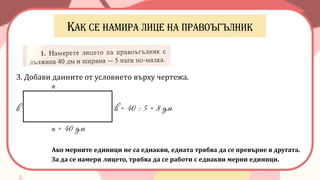 3. Добави данните от условието върху чертежа.
а = 40 дм
Ако мерните единици не са еднакви, едната трябва да се превърне в другата.
За да се намери лицето, трябва да се работи с еднакви мерни единици.
в = 40 : 5 = 8 дм
а
в
 