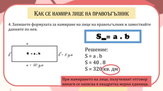4. Запишете формулата за намиране на лице на правоъгълник и замествайте
данните по нея.
а = 40 дм
в = 8 дм
а
в
S = a . b
S = a . b
Решение:
S = a . b
S = 40 . 8
S = 320 кв. дм
При намирането на лице, полученият отговор
винаги се записва в квадратна мерна единица.
 