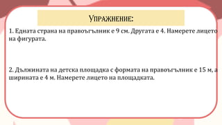 1. Едната страна на правоъгълник е 9 см. Другата е 4. Намерете лицето
на фигурата.
2. Дължината на детска площадка с формата на правоъгълник е 15 м, а
ширината е 4 м. Намерете лицето на площадката.
 