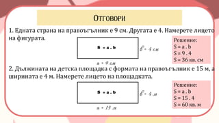 1. Едната страна на правоъгълник е 9 см. Другата е 4. Намерете лицето
на фигурата.
2. Дължината на детска площадка с формата на правоъгълник е 15 м, а
ширината е 4 м. Намерете лицето на площадката.
Решение:
S = a . b
S = 9 . 4
S = 36 кв. см
а = 9 см
в = 4 смS = a . b
Решение:
S = a . b
S = 15 . 4
S = 60 кв. м
а = 15 м
в = 4 мS = a . b
 
