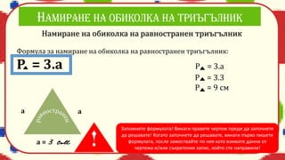 Намиране на обиколка на равностранен триъгълник
Формула за намиране на обиколка на равностранен триъгълник:
Р = 3.а Р = 3.а
Р = 3.3
Р = 9 см
а =
а а
Запомнете формулата! Винаги правете чертеж преди да започнете
да решавате! Когато започнете да решавате, винаги първо пишете
формулата, после замествайте по нея като взимате данни от
чертежа и/или съкратения запис, който сте направили!
 