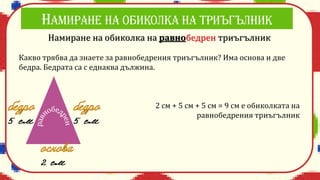Намиране на обиколка на равнобедрен триъгълник
Какво трябва да знаете за равнобедрения триъгълник? Има основа и две
бедра. Бедрата са с еднаква дължина.
2 см + 5 см + 5 см = 9 см е обиколката на
равнобедрения триъгълник
 