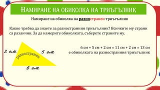 Намиране на обиколка на разностранен триъгълник
Какво трябва да знаете за разностранния триъгълник? Всичките му страни
са различни. За да намерите обиколката, съберете страните му.
6 см + 5 см + 2 см = 11 см + 2 см = 13 см
е обиколката на разностранния триъгълник
 