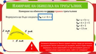 Намиране на обиколка на разностранен триъгълник
Формулата ще бъде следната: Р = a + b + c
P = a + b + c
P = 6 + 2 + 5
P = 8 + 5
P = 13 см
a
b c
Запомнете формулата! Винаги правете чертеж преди да започнете
да решавате! Когато започнете да решавате, винаги първо пишете
формулата, после замествайте по нея като взимате данни от
чертежа и/или съкратения запис, който сте направили!
 