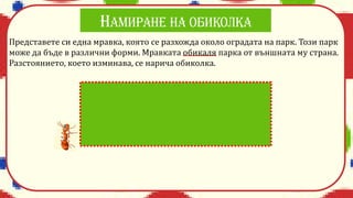 Представете си една мравка, която се разхожда около оградата на парк. Този парк
може да бъде в различни форми. Мравката обикаля парка от външната му страна.
Разстоянието, което изминава, се нарича обиколка.
 