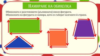 Обиколката е разстоянието (дължината) около фигурата.
Обиколката на фигурата се намира, като се съберат всичките ѝ страни.
 