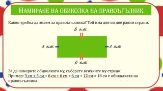 Какво трябва да знаем за правоъгълника? Той има две по две равни страни.
За да намерите обиколката му, съберете всичките му страни.
Пример: 3 см + 3 см + 6 см + 6 см = 6 см + 12 см = 18 см е обиколката на
правоъгълника
 