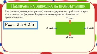По-големите ученици (втори клас) започват да улесняват работата си чрез
използването на формули. Формулата за намиране на обиколка на
правоъгълник е:
P = 2.a + 2.b
 
