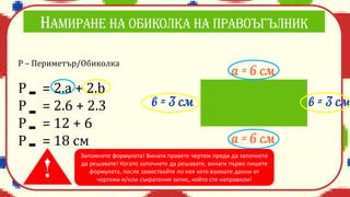 Р – Периметър/Обиколка
P = 2.a + 2.b
Р = 2.6 + 2.3
Р = 12 + 6
Р = 18 см
Запомнете формулата! Винаги правете чертеж преди да започнете
да решавате! Когато започнете да решавате, винаги първо пишете
формулата, после замествайте по нея като взимате данни от
чертежа и/или съкратения запис, който сте направили!
 